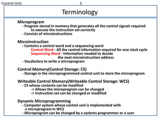Control Unit 5
Terminology
Microprogram
- Program stored in memory that generates all the control signals required
to execute the instruction set correctly
- Consists of microinstructions
Microinstruction
- Contains a control word and a sequencing word
Control Word - All the control information required for one clock cycle
Sequencing Word - Information needed to decide
the next microinstruction address
- Vocabulary to write a microprogram
Control Memory(Control Storage: CS)
- Storage in the microprogrammed control unit to store the microprogram
Writeable Control Memory(Writeable Control Storage: WCS)
- CS whose contents can be modified
-> Allows the microprogram can be changed
-> Instruction set can be changed or modified
Dynamic Microprogramming
- Computer system whose control unit is implemented with
a microprogram in WCS
- Microprogram can be changed by a systems programmer or a user
 