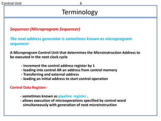 Control Unit 6
Terminology
Sequencer (Microprogram Sequencer)
The next address generator is sometimes known as microprogram
sequencer
A Microprogram Control Unit that determines the Microinstruction Address to
be executed in the next clock cycle
- increment the control address register by 1
- loading into control AR an address from control memory
- Transferring and external address
- loading an initial address to start control operation
Control Data Register:
- sometimes known as pipeline register .
- allows execution of microoperations specified by control word
simultaneously with generation of next microinstruction
 