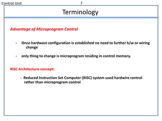 Control Unit 7
Terminology
Advantage of Microprogram Control
- Once hardware configuration is established no need to further h/w or wiring
change
- only thing to change is microprogram residing in control memory.
RISC Architecture concept:
- Reduced Instruction Set Computer (RISC) system used hardwire control
rather than microprogram control
 
