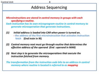 Control Unit 8
Address Sequencing
Microinstructions are stored in control memory in groups with each
specifying a routine.
Each instruction has its own microprogram routine in control memory to
generate microoperation that generate instructions.
(1) Initial address is loaded into CAR when power is turned on.
- the address of the first microinstruction that activates instruction
fetch (End instn in IR)
(2) Control memory next must go through routine that determines the
effective address of the operand (End : operand in MAR)
(3) Next step is to generate the microoperations that execute the
instruction fetched from memory.
The transformation from the instruction code bits to an address in control
memory where routine is located is referred to as mapping
 