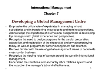 1
International Management
Chapter 7
• Emphasize the critical role of expatriates in managing in host
subsidiaries and in transferring knowledge to and from host operations.
• Acknowledge the importance of international assignments in developing
top managers with global experience and perspectives.
• Recognize the need to design programs for the careful preparation,
adaptation, and repatriation of the expatriates and any accompanying
family, as well as programs for career management and retention.
• Become familiar with the use of global management teams to coordinate
cross-border business.
• Recognize the varying roles of women around the world in international
management.
• Understand the variations in host-country labor relations systems and
the impact on the manager’s job and effectiveness.
•
 