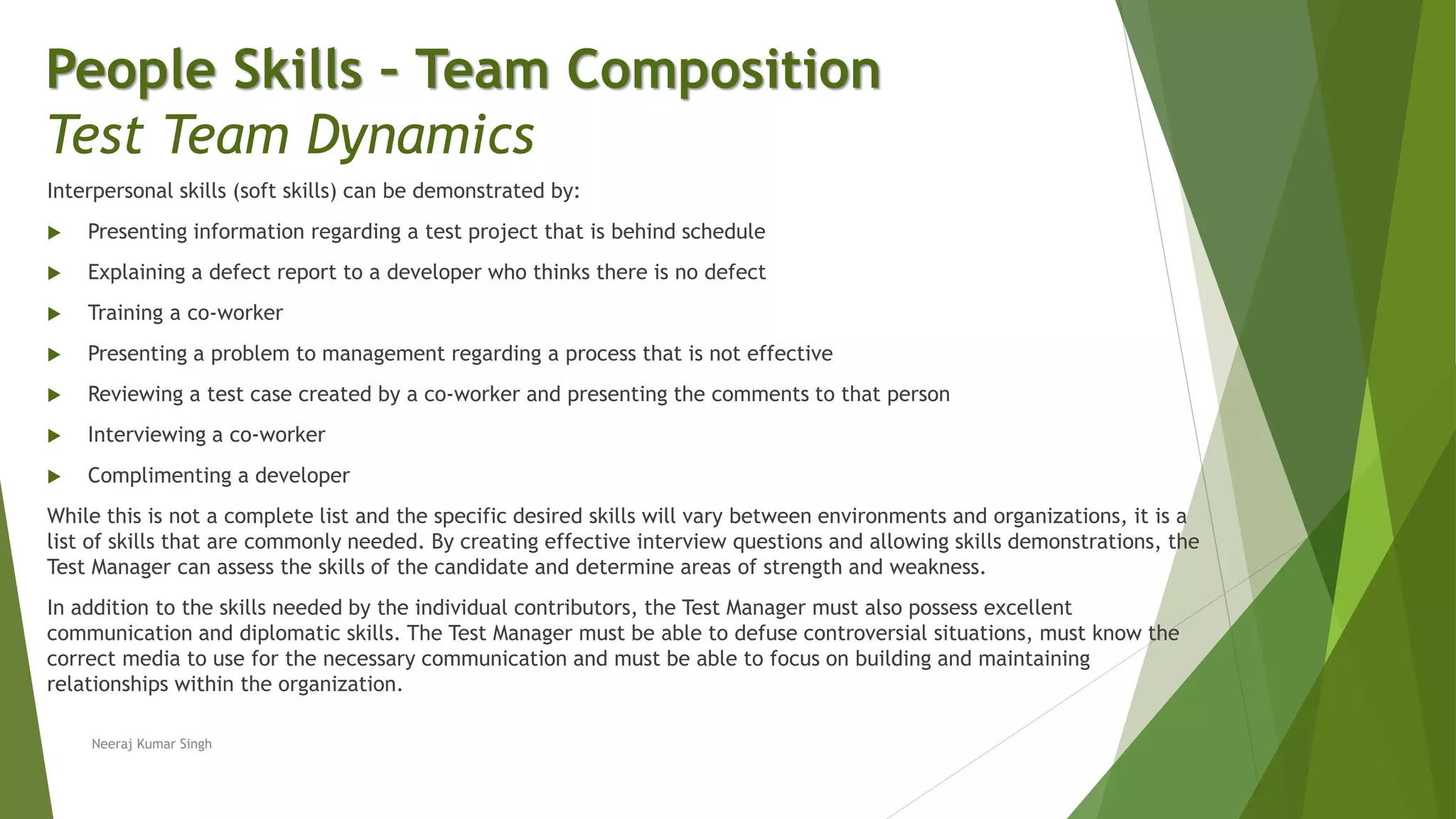 Interpersonal skills (soft skills) can be demonstrated by:
 Presenting information regarding a test project that is behind schedule
 Explaining a defect report to a developer who thinks there is no defect
 Training a co-worker
 Presenting a problem to management regarding a process that is not effective
 Reviewing a test case created by a co-worker and presenting the comments to that person
 Interviewing a co-worker
 Complimenting a developer
While this is not a complete list and the specific desired skills will vary between environments and organizations, it is a
list of skills that are commonly needed. By creating effective interview questions and allowing skills demonstrations, the
Test Manager can assess the skills of the candidate and determine areas of strength and weakness.
In addition to the skills needed by the individual contributors, the Test Manager must also possess excellent
communication and diplomatic skills. The Test Manager must be able to defuse controversial situations, must know the
correct media to use for the necessary communication and must be able to focus on building and maintaining
relationships within the organization.
People Skills – Team Composition
Test Team Dynamics
Neeraj Kumar Singh
 