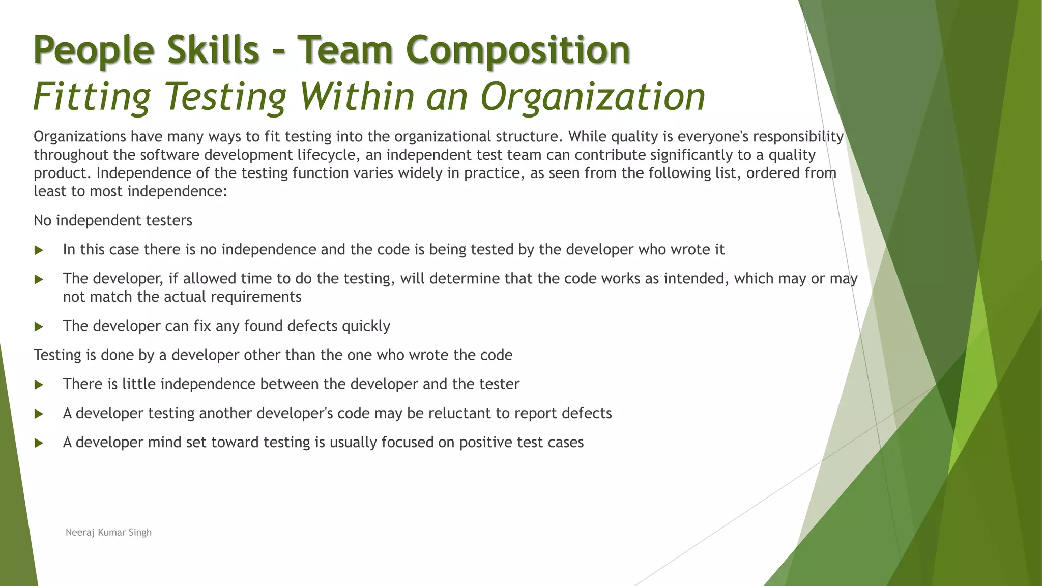 Organizations have many ways to fit testing into the organizational structure. While quality is everyone's responsibility
throughout the software development lifecycle, an independent test team can contribute significantly to a quality
product. Independence of the testing function varies widely in practice, as seen from the following list, ordered from
least to most independence:
No independent testers
 In this case there is no independence and the code is being tested by the developer who wrote it
 The developer, if allowed time to do the testing, will determine that the code works as intended, which may or may
not match the actual requirements
 The developer can fix any found defects quickly
Testing is done by a developer other than the one who wrote the code
 There is little independence between the developer and the tester
 A developer testing another developer's code may be reluctant to report defects
 A developer mind set toward testing is usually focused on positive test cases
People Skills – Team Composition
Fitting Testing Within an Organization
Neeraj Kumar Singh
 