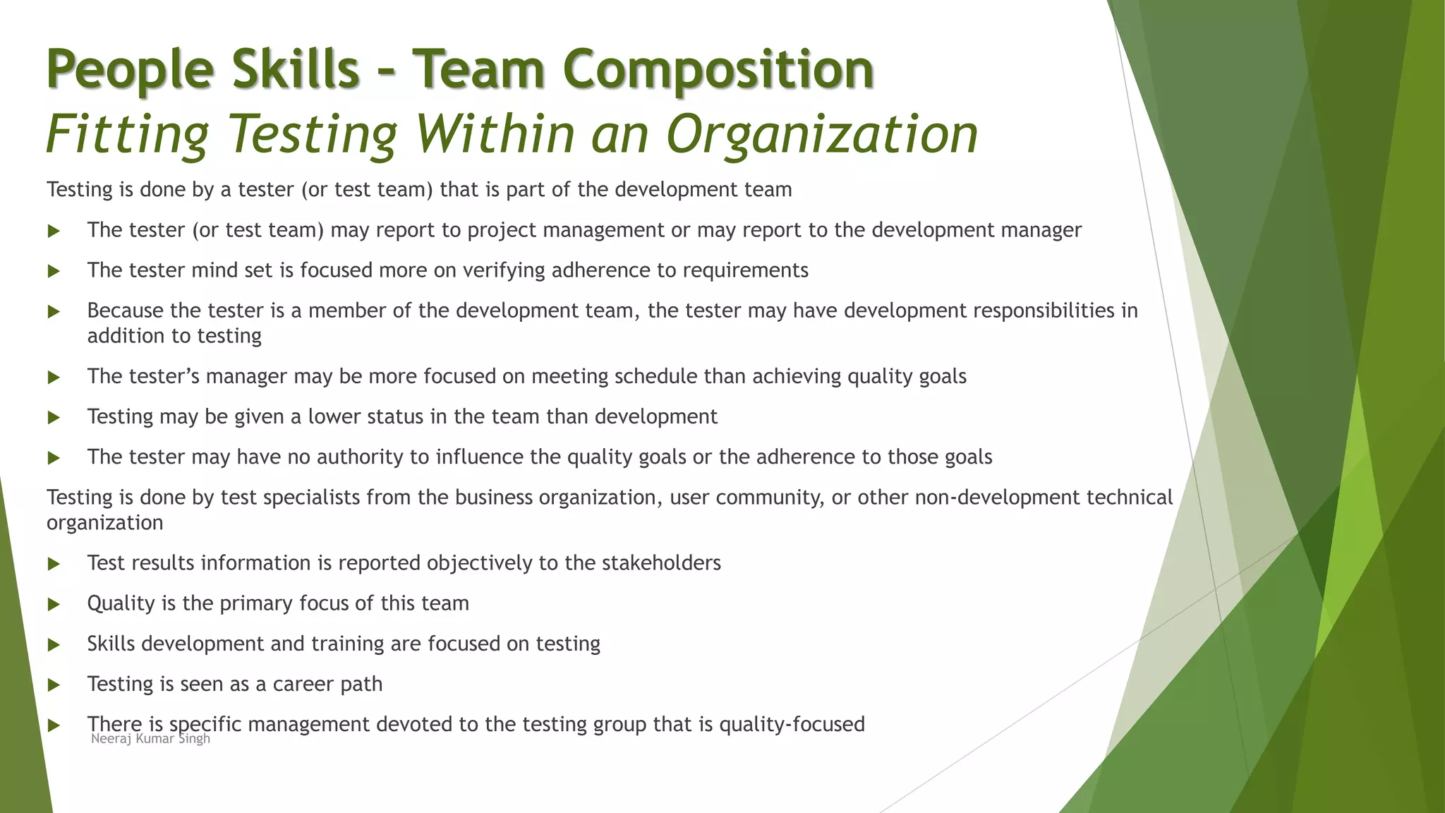 Testing is done by a tester (or test team) that is part of the development team
 The tester (or test team) may report to project management or may report to the development manager
 The tester mind set is focused more on verifying adherence to requirements
 Because the tester is a member of the development team, the tester may have development responsibilities in
addition to testing
 The tester’s manager may be more focused on meeting schedule than achieving quality goals
 Testing may be given a lower status in the team than development
 The tester may have no authority to influence the quality goals or the adherence to those goals
Testing is done by test specialists from the business organization, user community, or other non-development technical
organization
 Test results information is reported objectively to the stakeholders
 Quality is the primary focus of this team
 Skills development and training are focused on testing
 Testing is seen as a career path
 There is specific management devoted to the testing group that is quality-focused
People Skills – Team Composition
Fitting Testing Within an Organization
Neeraj Kumar Singh
 