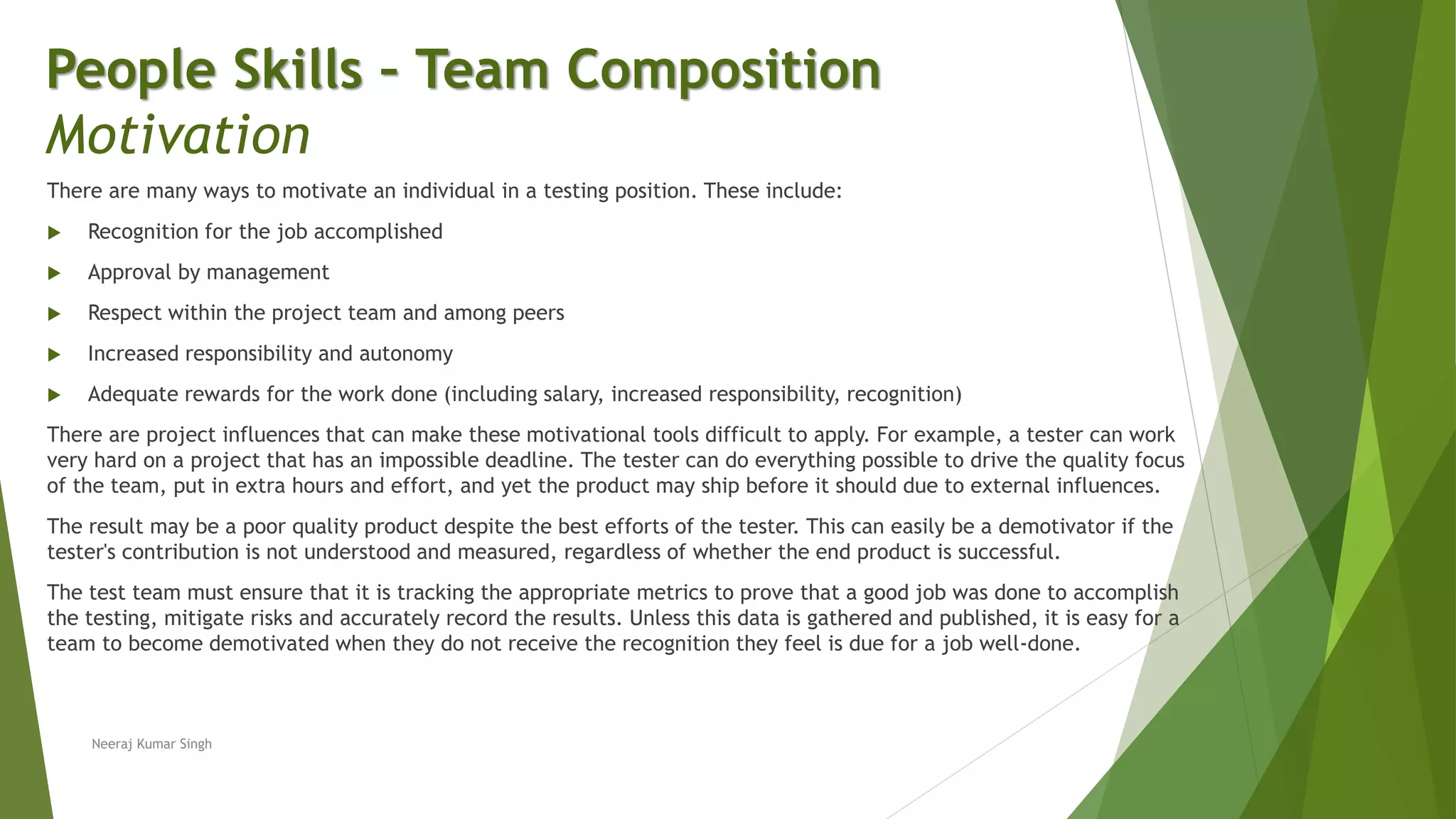 There are many ways to motivate an individual in a testing position. These include:
 Recognition for the job accomplished
 Approval by management
 Respect within the project team and among peers
 Increased responsibility and autonomy
 Adequate rewards for the work done (including salary, increased responsibility, recognition)
There are project influences that can make these motivational tools difficult to apply. For example, a tester can work
very hard on a project that has an impossible deadline. The tester can do everything possible to drive the quality focus
of the team, put in extra hours and effort, and yet the product may ship before it should due to external influences.
The result may be a poor quality product despite the best efforts of the tester. This can easily be a demotivator if the
tester's contribution is not understood and measured, regardless of whether the end product is successful.
The test team must ensure that it is tracking the appropriate metrics to prove that a good job was done to accomplish
the testing, mitigate risks and accurately record the results. Unless this data is gathered and published, it is easy for a
team to become demotivated when they do not receive the recognition they feel is due for a job well-done.
People Skills – Team Composition
Motivation
Neeraj Kumar Singh
 