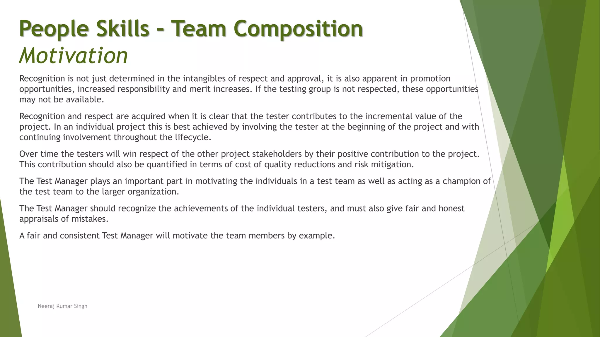 Recognition is not just determined in the intangibles of respect and approval, it is also apparent in promotion
opportunities, increased responsibility and merit increases. If the testing group is not respected, these opportunities
may not be available.
Recognition and respect are acquired when it is clear that the tester contributes to the incremental value of the
project. In an individual project this is best achieved by involving the tester at the beginning of the project and with
continuing involvement throughout the lifecycle.
Over time the testers will win respect of the other project stakeholders by their positive contribution to the project.
This contribution should also be quantified in terms of cost of quality reductions and risk mitigation.
The Test Manager plays an important part in motivating the individuals in a test team as well as acting as a champion of
the test team to the larger organization.
The Test Manager should recognize the achievements of the individual testers, and must also give fair and honest
appraisals of mistakes.
A fair and consistent Test Manager will motivate the team members by example.
People Skills – Team Composition
Motivation
Neeraj Kumar Singh
 