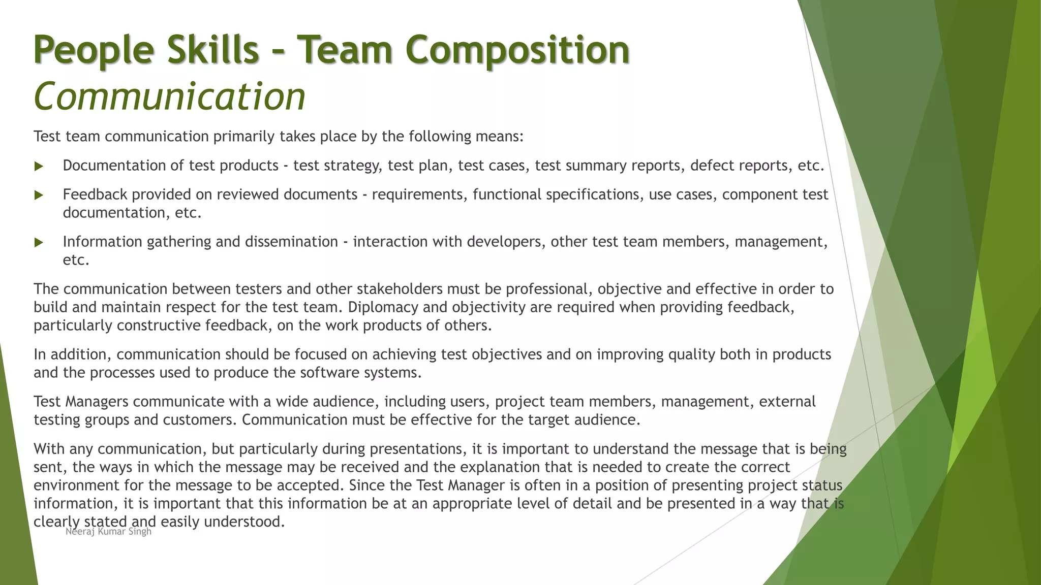 Test team communication primarily takes place by the following means:
 Documentation of test products - test strategy, test plan, test cases, test summary reports, defect reports, etc.
 Feedback provided on reviewed documents - requirements, functional specifications, use cases, component test
documentation, etc.
 Information gathering and dissemination - interaction with developers, other test team members, management,
etc.
The communication between testers and other stakeholders must be professional, objective and effective in order to
build and maintain respect for the test team. Diplomacy and objectivity are required when providing feedback,
particularly constructive feedback, on the work products of others.
In addition, communication should be focused on achieving test objectives and on improving quality both in products
and the processes used to produce the software systems.
Test Managers communicate with a wide audience, including users, project team members, management, external
testing groups and customers. Communication must be effective for the target audience.
With any communication, but particularly during presentations, it is important to understand the message that is being
sent, the ways in which the message may be received and the explanation that is needed to create the correct
environment for the message to be accepted. Since the Test Manager is often in a position of presenting project status
information, it is important that this information be at an appropriate level of detail and be presented in a way that is
clearly stated and easily understood.
People Skills – Team Composition
Communication
Neeraj Kumar Singh
 