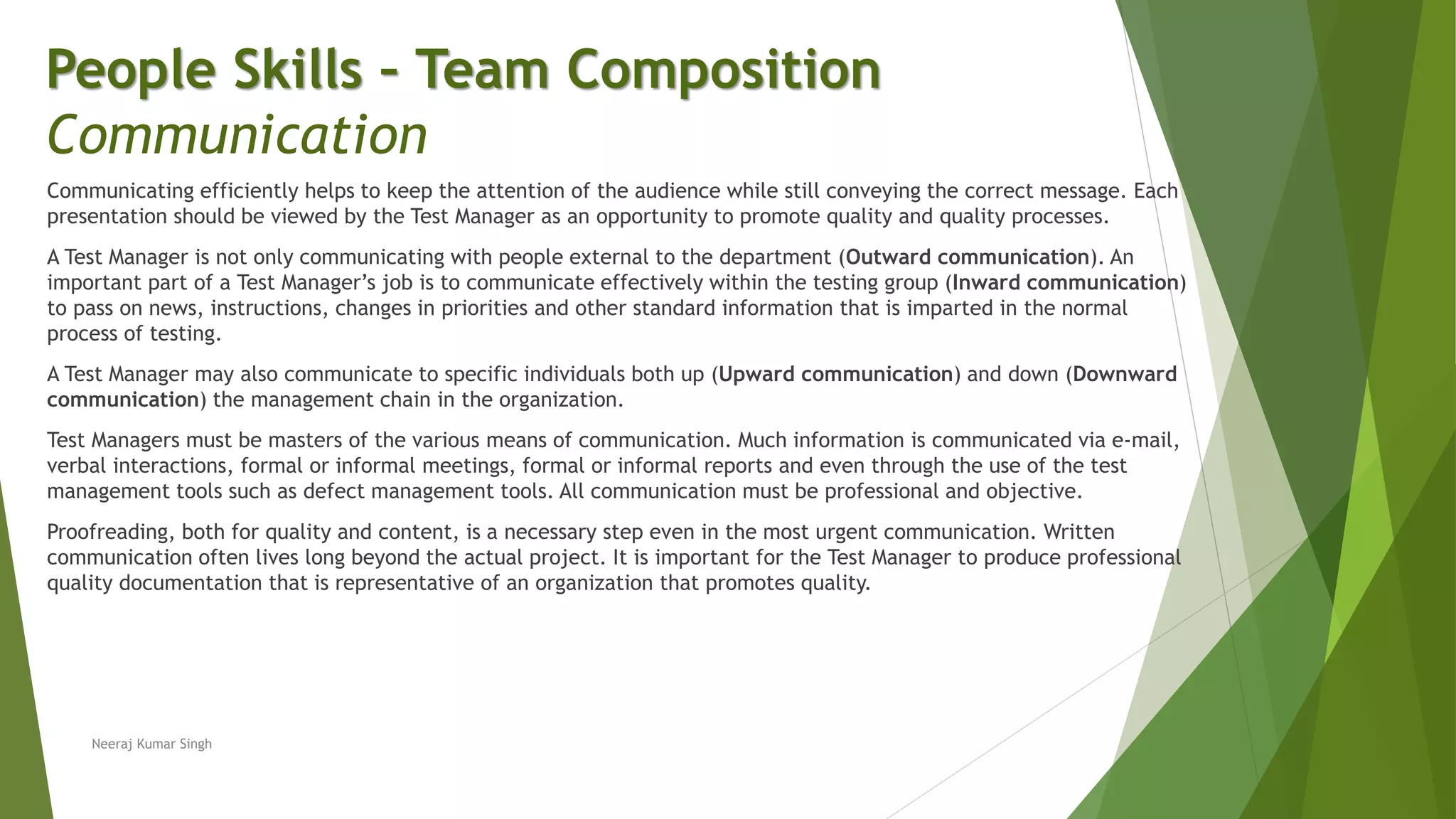 Communicating efficiently helps to keep the attention of the audience while still conveying the correct message. Each
presentation should be viewed by the Test Manager as an opportunity to promote quality and quality processes.
A Test Manager is not only communicating with people external to the department (Outward communication). An
important part of a Test Manager’s job is to communicate effectively within the testing group (Inward communication)
to pass on news, instructions, changes in priorities and other standard information that is imparted in the normal
process of testing.
A Test Manager may also communicate to specific individuals both up (Upward communication) and down (Downward
communication) the management chain in the organization.
Test Managers must be masters of the various means of communication. Much information is communicated via e-mail,
verbal interactions, formal or informal meetings, formal or informal reports and even through the use of the test
management tools such as defect management tools. All communication must be professional and objective.
Proofreading, both for quality and content, is a necessary step even in the most urgent communication. Written
communication often lives long beyond the actual project. It is important for the Test Manager to produce professional
quality documentation that is representative of an organization that promotes quality.
People Skills – Team Composition
Communication
Neeraj Kumar Singh
 