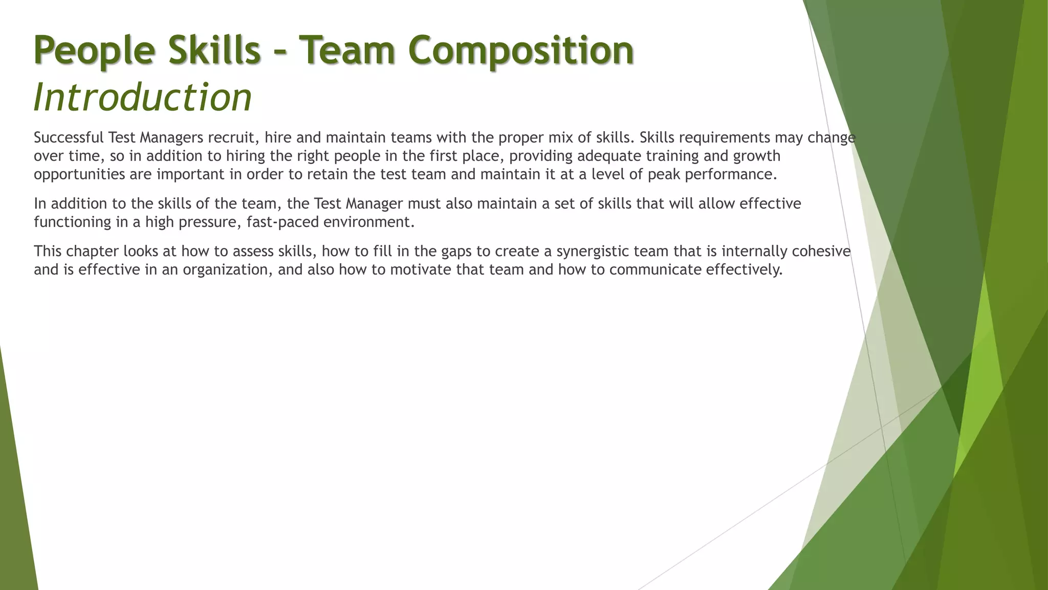 Successful Test Managers recruit, hire and maintain teams with the proper mix of skills. Skills requirements may change
over time, so in addition to hiring the right people in the first place, providing adequate training and growth
opportunities are important in order to retain the test team and maintain it at a level of peak performance.
In addition to the skills of the team, the Test Manager must also maintain a set of skills that will allow effective
functioning in a high pressure, fast-paced environment.
This chapter looks at how to assess skills, how to fill in the gaps to create a synergistic team that is internally cohesive
and is effective in an organization, and also how to motivate that team and how to communicate effectively.
People Skills – Team Composition
Introduction
 