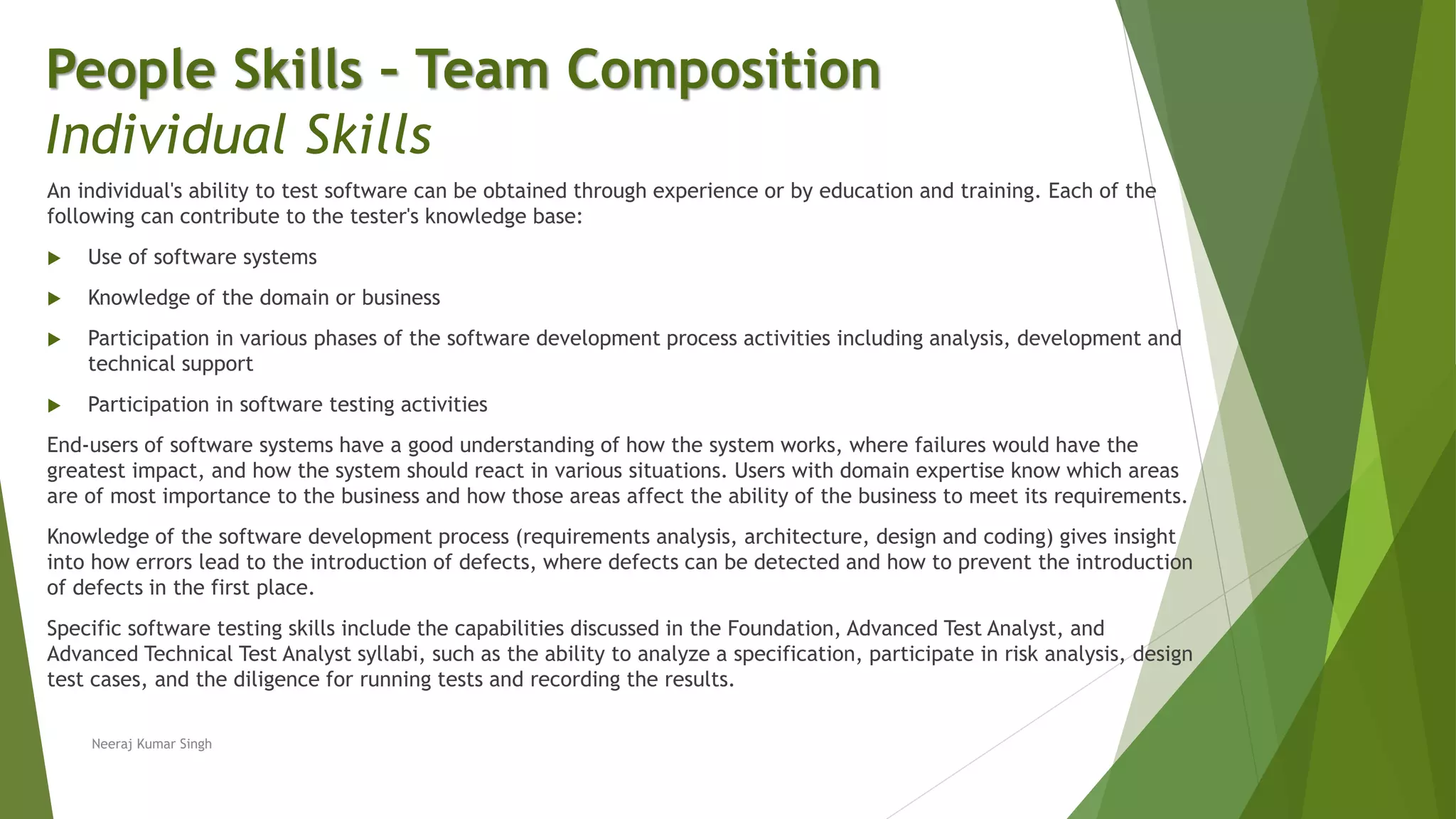An individual's ability to test software can be obtained through experience or by education and training. Each of the
following can contribute to the tester's knowledge base:
 Use of software systems
 Knowledge of the domain or business
 Participation in various phases of the software development process activities including analysis, development and
technical support
 Participation in software testing activities
End-users of software systems have a good understanding of how the system works, where failures would have the
greatest impact, and how the system should react in various situations. Users with domain expertise know which areas
are of most importance to the business and how those areas affect the ability of the business to meet its requirements.
Knowledge of the software development process (requirements analysis, architecture, design and coding) gives insight
into how errors lead to the introduction of defects, where defects can be detected and how to prevent the introduction
of defects in the first place.
Specific software testing skills include the capabilities discussed in the Foundation, Advanced Test Analyst, and
Advanced Technical Test Analyst syllabi, such as the ability to analyze a specification, participate in risk analysis, design
test cases, and the diligence for running tests and recording the results.
People Skills – Team Composition
Individual Skills
Neeraj Kumar Singh
 