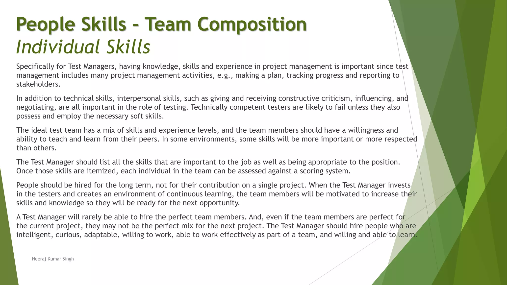 Specifically for Test Managers, having knowledge, skills and experience in project management is important since test
management includes many project management activities, e.g., making a plan, tracking progress and reporting to
stakeholders.
In addition to technical skills, interpersonal skills, such as giving and receiving constructive criticism, influencing, and
negotiating, are all important in the role of testing. Technically competent testers are likely to fail unless they also
possess and employ the necessary soft skills.
The ideal test team has a mix of skills and experience levels, and the team members should have a willingness and
ability to teach and learn from their peers. In some environments, some skills will be more important or more respected
than others.
The Test Manager should list all the skills that are important to the job as well as being appropriate to the position.
Once those skills are itemized, each individual in the team can be assessed against a scoring system.
People should be hired for the long term, not for their contribution on a single project. When the Test Manager invests
in the testers and creates an environment of continuous learning, the team members will be motivated to increase their
skills and knowledge so they will be ready for the next opportunity.
A Test Manager will rarely be able to hire the perfect team members. And, even if the team members are perfect for
the current project, they may not be the perfect mix for the next project. The Test Manager should hire people who are
intelligent, curious, adaptable, willing to work, able to work effectively as part of a team, and willing and able to learn.
People Skills – Team Composition
Individual Skills
Neeraj Kumar Singh
 