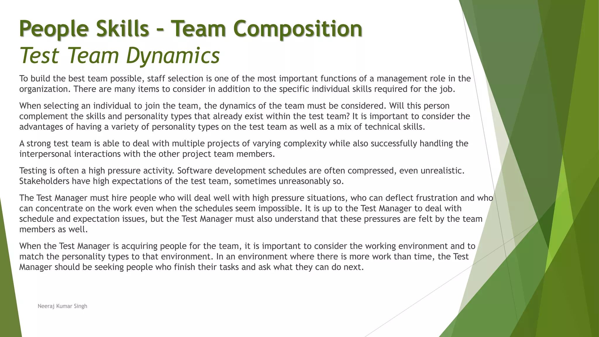 To build the best team possible, staff selection is one of the most important functions of a management role in the
organization. There are many items to consider in addition to the specific individual skills required for the job.
When selecting an individual to join the team, the dynamics of the team must be considered. Will this person
complement the skills and personality types that already exist within the test team? It is important to consider the
advantages of having a variety of personality types on the test team as well as a mix of technical skills.
A strong test team is able to deal with multiple projects of varying complexity while also successfully handling the
interpersonal interactions with the other project team members.
Testing is often a high pressure activity. Software development schedules are often compressed, even unrealistic.
Stakeholders have high expectations of the test team, sometimes unreasonably so.
The Test Manager must hire people who will deal well with high pressure situations, who can deflect frustration and who
can concentrate on the work even when the schedules seem impossible. It is up to the Test Manager to deal with
schedule and expectation issues, but the Test Manager must also understand that these pressures are felt by the team
members as well.
When the Test Manager is acquiring people for the team, it is important to consider the working environment and to
match the personality types to that environment. In an environment where there is more work than time, the Test
Manager should be seeking people who finish their tasks and ask what they can do next.
People Skills – Team Composition
Test Team Dynamics
Neeraj Kumar Singh
 