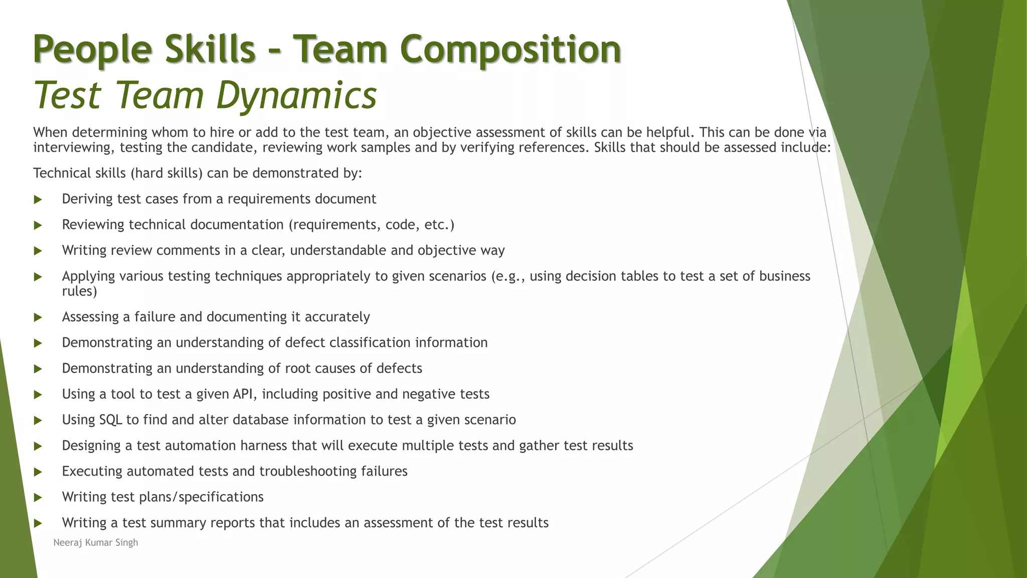 When determining whom to hire or add to the test team, an objective assessment of skills can be helpful. This can be done via
interviewing, testing the candidate, reviewing work samples and by verifying references. Skills that should be assessed include:
Technical skills (hard skills) can be demonstrated by:
 Deriving test cases from a requirements document
 Reviewing technical documentation (requirements, code, etc.)
 Writing review comments in a clear, understandable and objective way
 Applying various testing techniques appropriately to given scenarios (e.g., using decision tables to test a set of business
rules)
 Assessing a failure and documenting it accurately
 Demonstrating an understanding of defect classification information
 Demonstrating an understanding of root causes of defects
 Using a tool to test a given API, including positive and negative tests
 Using SQL to find and alter database information to test a given scenario
 Designing a test automation harness that will execute multiple tests and gather test results
 Executing automated tests and troubleshooting failures
 Writing test plans/specifications
 Writing a test summary reports that includes an assessment of the test results
People Skills – Team Composition
Test Team Dynamics
Neeraj Kumar Singh
 