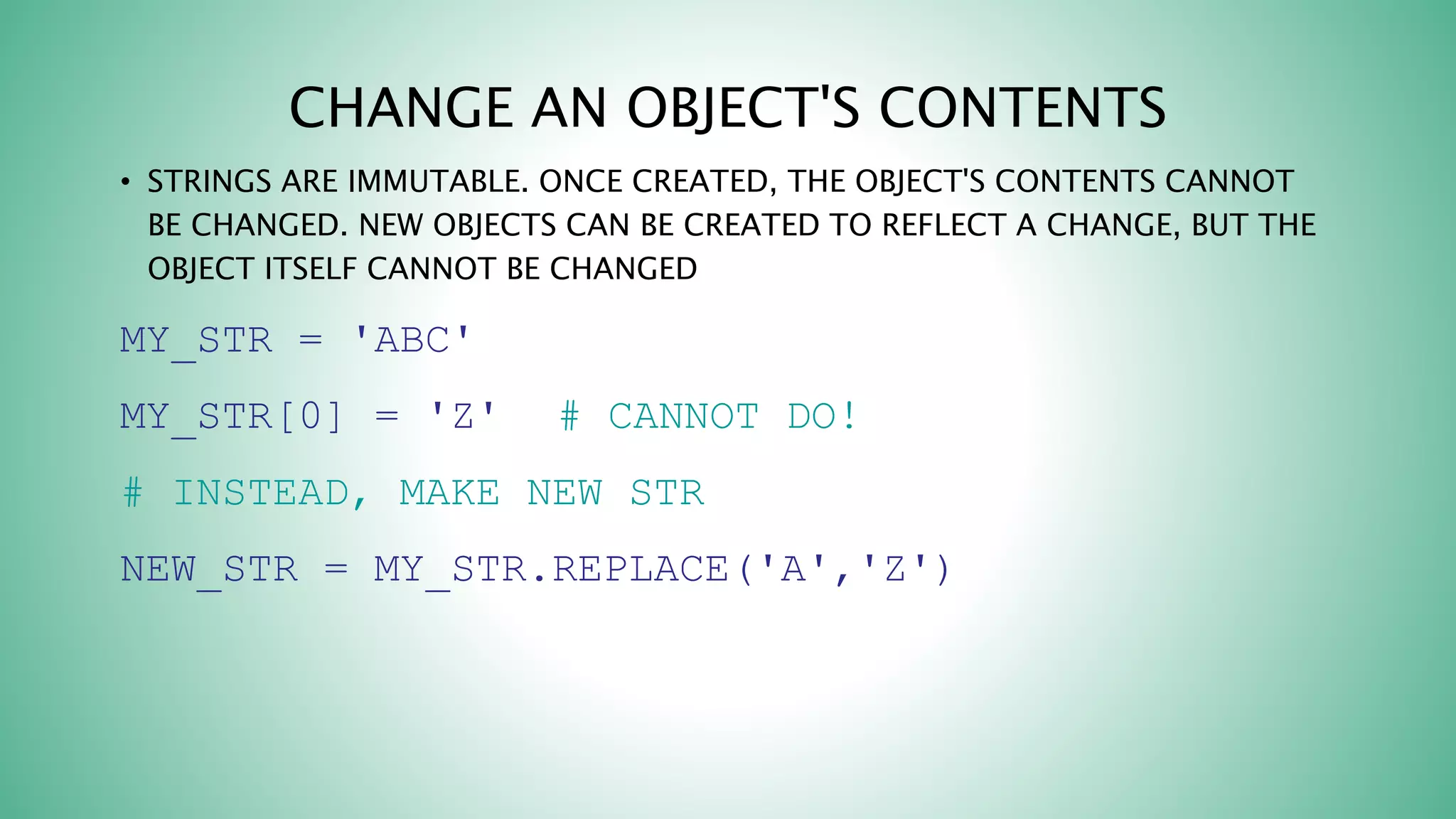 CHANGE AN OBJECT'S CONTENTS
• STRINGS ARE IMMUTABLE. ONCE CREATED, THE OBJECT'S CONTENTS CANNOT
BE CHANGED. NEW OBJECTS CAN BE CREATED TO REFLECT A CHANGE, BUT THE
OBJECT ITSELF CANNOT BE CHANGED
MY_STR = 'ABC'
MY_STR[0] = 'Z' # CANNOT DO!
# INSTEAD, MAKE NEW STR
NEW_STR = MY_STR.REPLACE('A','Z')
 