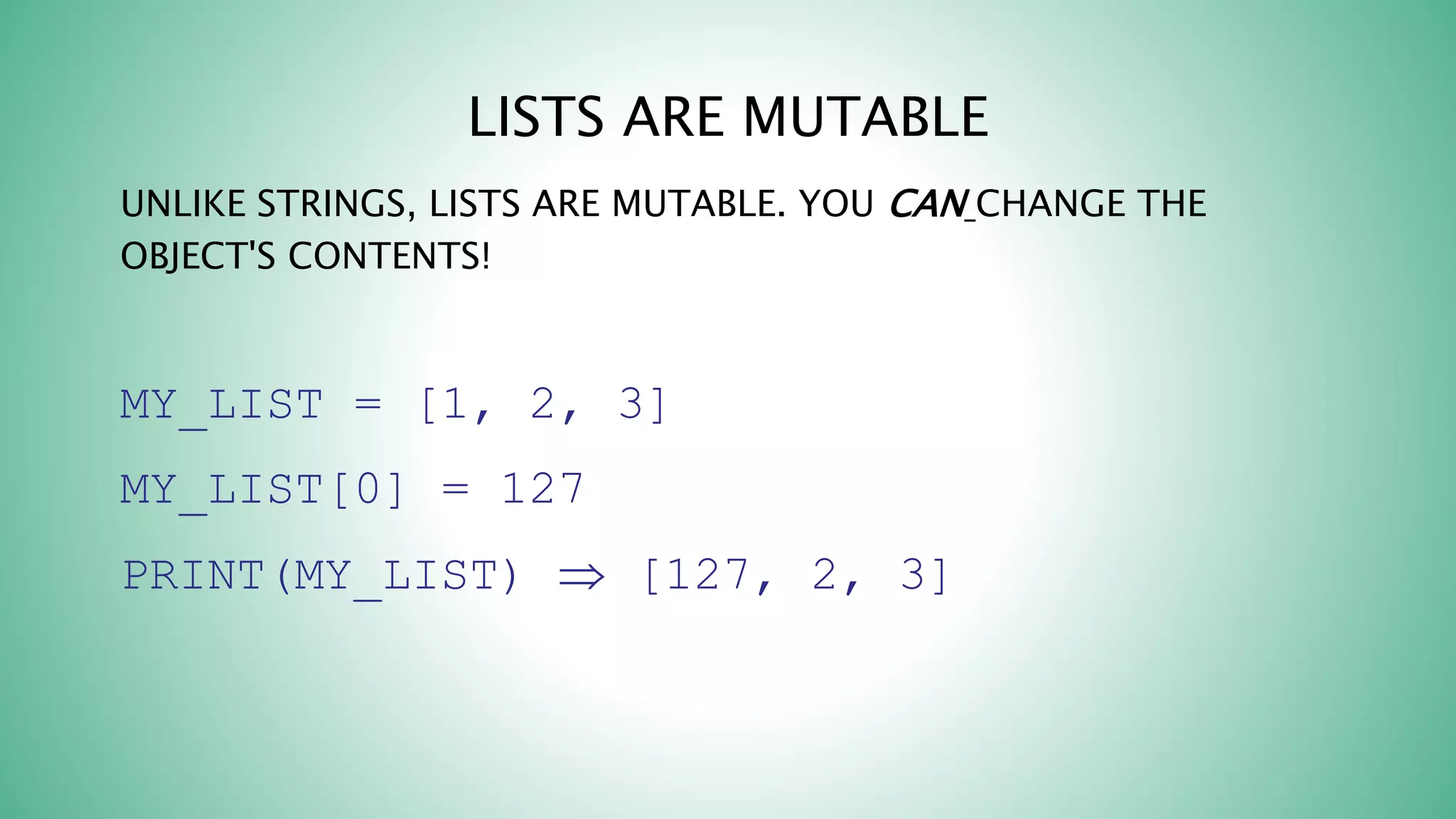 LISTS ARE MUTABLE
UNLIKE STRINGS, LISTS ARE MUTABLE. YOU CAN CHANGE THE
OBJECT'S CONTENTS!
MY_LIST = [1, 2, 3]
MY_LIST[0] = 127
PRINT(MY_LIST)  [127, 2, 3]
 