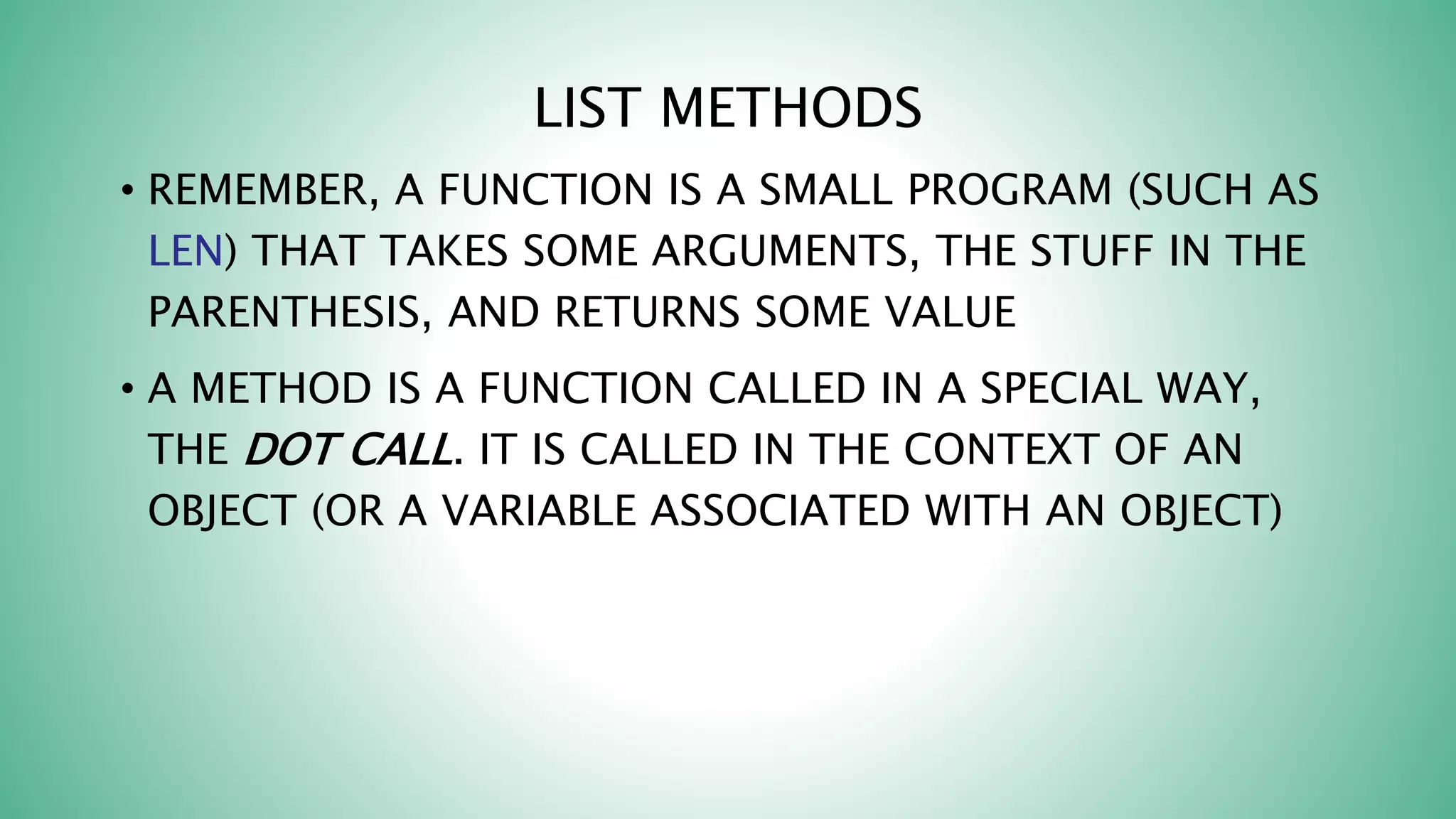 LIST METHODS
• REMEMBER, A FUNCTION IS A SMALL PROGRAM (SUCH AS
LEN) THAT TAKES SOME ARGUMENTS, THE STUFF IN THE
PARENTHESIS, AND RETURNS SOME VALUE
• A METHOD IS A FUNCTION CALLED IN A SPECIAL WAY,
THE DOT CALL. IT IS CALLED IN THE CONTEXT OF AN
OBJECT (OR A VARIABLE ASSOCIATED WITH AN OBJECT)
 