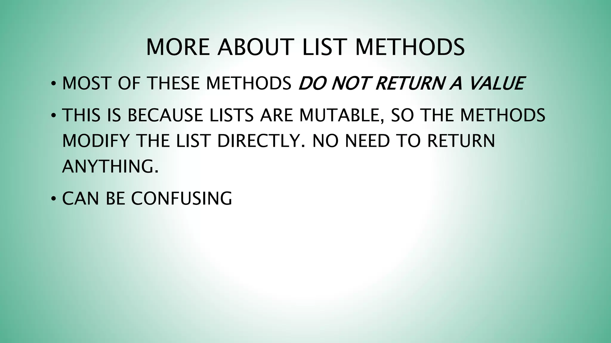 MORE ABOUT LIST METHODS
• MOST OF THESE METHODS DO NOT RETURN A VALUE
• THIS IS BECAUSE LISTS ARE MUTABLE, SO THE METHODS
MODIFY THE LIST DIRECTLY. NO NEED TO RETURN
ANYTHING.
• CAN BE CONFUSING
 
