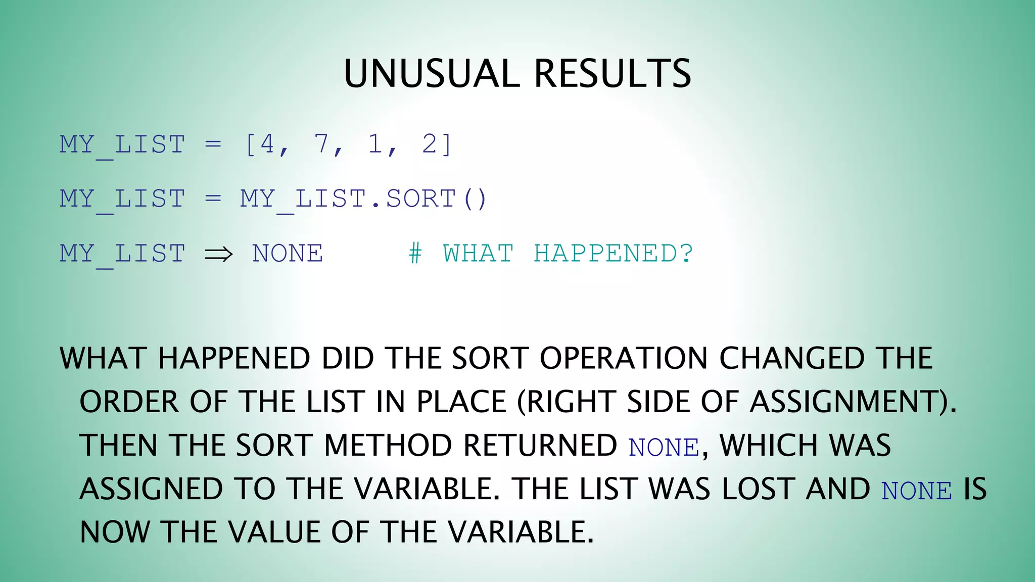 UNUSUAL RESULTS
MY_LIST = [4, 7, 1, 2]
MY_LIST = MY_LIST.SORT()
MY_LIST  NONE # WHAT HAPPENED?
WHAT HAPPENED DID THE SORT OPERATION CHANGED THE
ORDER OF THE LIST IN PLACE (RIGHT SIDE OF ASSIGNMENT).
THEN THE SORT METHOD RETURNED NONE, WHICH WAS
ASSIGNED TO THE VARIABLE. THE LIST WAS LOST AND NONE IS
NOW THE VALUE OF THE VARIABLE.
 