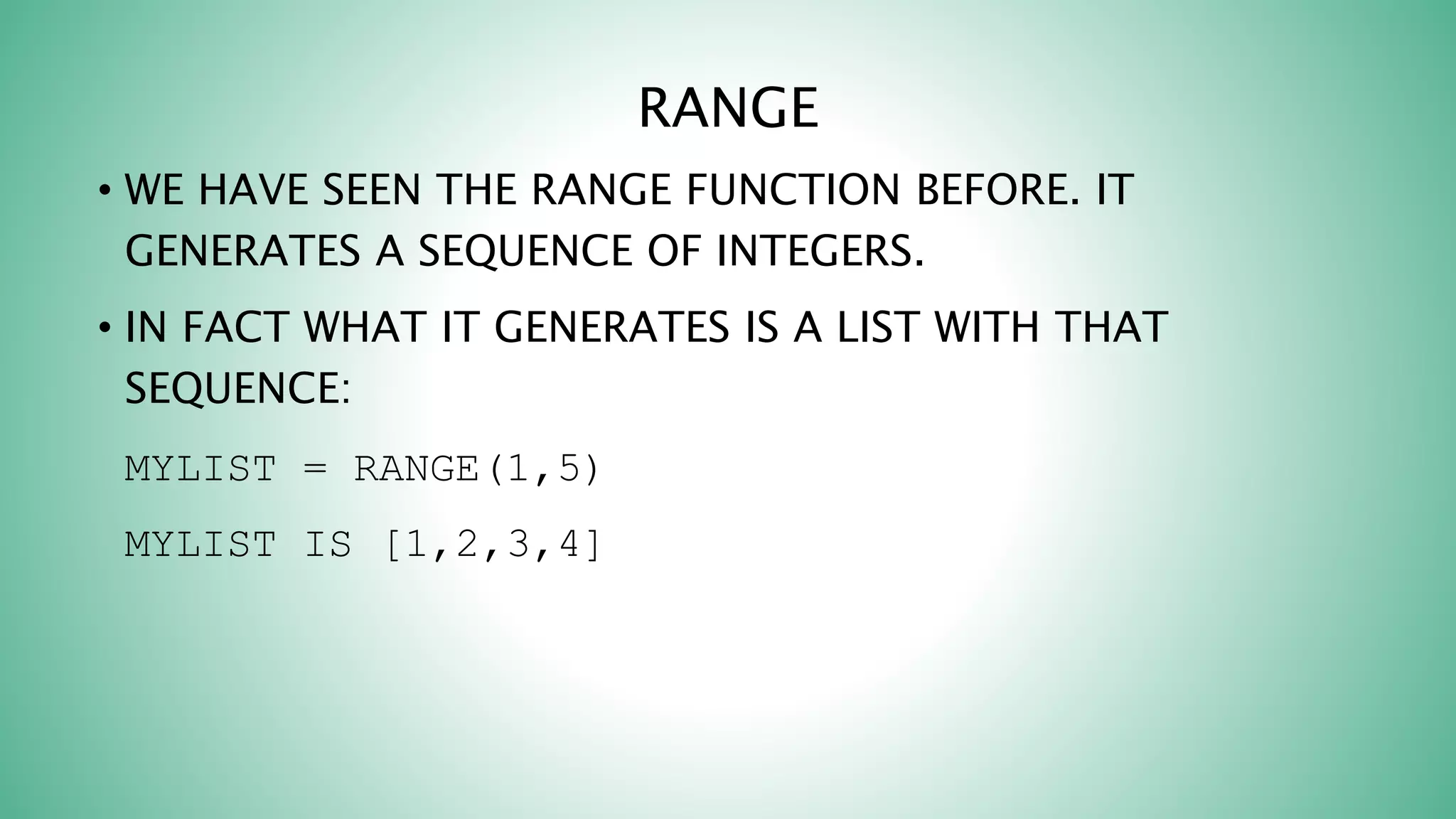 RANGE
• WE HAVE SEEN THE RANGE FUNCTION BEFORE. IT
GENERATES A SEQUENCE OF INTEGERS.
• IN FACT WHAT IT GENERATES IS A LIST WITH THAT
SEQUENCE:
MYLIST = RANGE(1,5)
MYLIST IS [1,2,3,4]
 