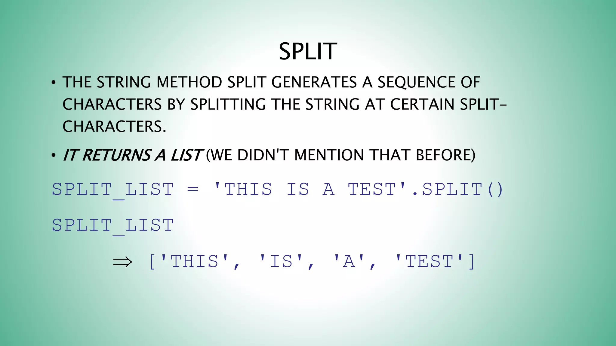 SPLIT
• THE STRING METHOD SPLIT GENERATES A SEQUENCE OF
CHARACTERS BY SPLITTING THE STRING AT CERTAIN SPLIT-
CHARACTERS.
• IT RETURNS A LIST (WE DIDN'T MENTION THAT BEFORE)
SPLIT_LIST = 'THIS IS A TEST'.SPLIT()
SPLIT_LIST
 ['THIS', 'IS', 'A', 'TEST']
 