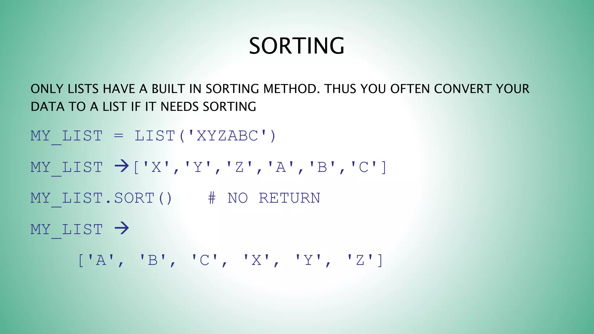 SORTING
ONLY LISTS HAVE A BUILT IN SORTING METHOD. THUS YOU OFTEN CONVERT YOUR
DATA TO A LIST IF IT NEEDS SORTING
MY_LIST = LIST('XYZABC')
MY_LIST ['X','Y','Z','A','B','C']
MY_LIST.SORT() # NO RETURN
MY_LIST 
['A', 'B', 'C', 'X', 'Y', 'Z']
 