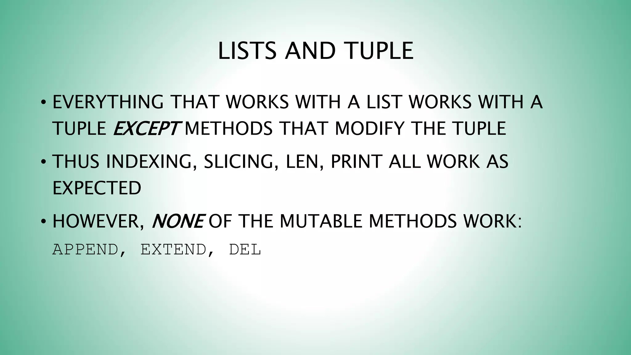 LISTS AND TUPLE
• EVERYTHING THAT WORKS WITH A LIST WORKS WITH A
TUPLE EXCEPT METHODS THAT MODIFY THE TUPLE
• THUS INDEXING, SLICING, LEN, PRINT ALL WORK AS
EXPECTED
• HOWEVER, NONE OF THE MUTABLE METHODS WORK:
APPEND, EXTEND, DEL
 