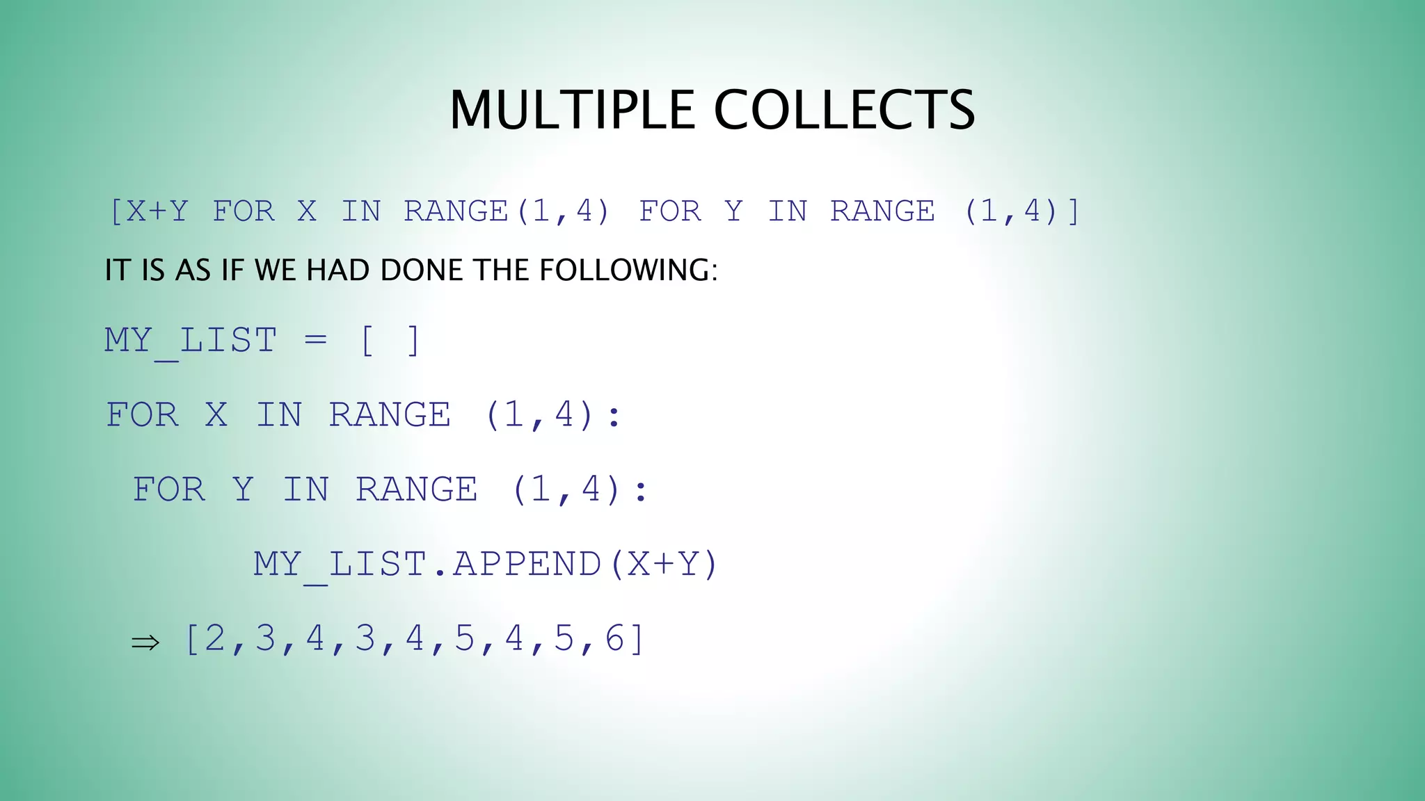 MULTIPLE COLLECTS
[X+Y FOR X IN RANGE(1,4) FOR Y IN RANGE (1,4)]
IT IS AS IF WE HAD DONE THE FOLLOWING:
MY_LIST = [ ]
FOR X IN RANGE (1,4):
FOR Y IN RANGE (1,4):
MY_LIST.APPEND(X+Y)
 [2,3,4,3,4,5,4,5,6]
 