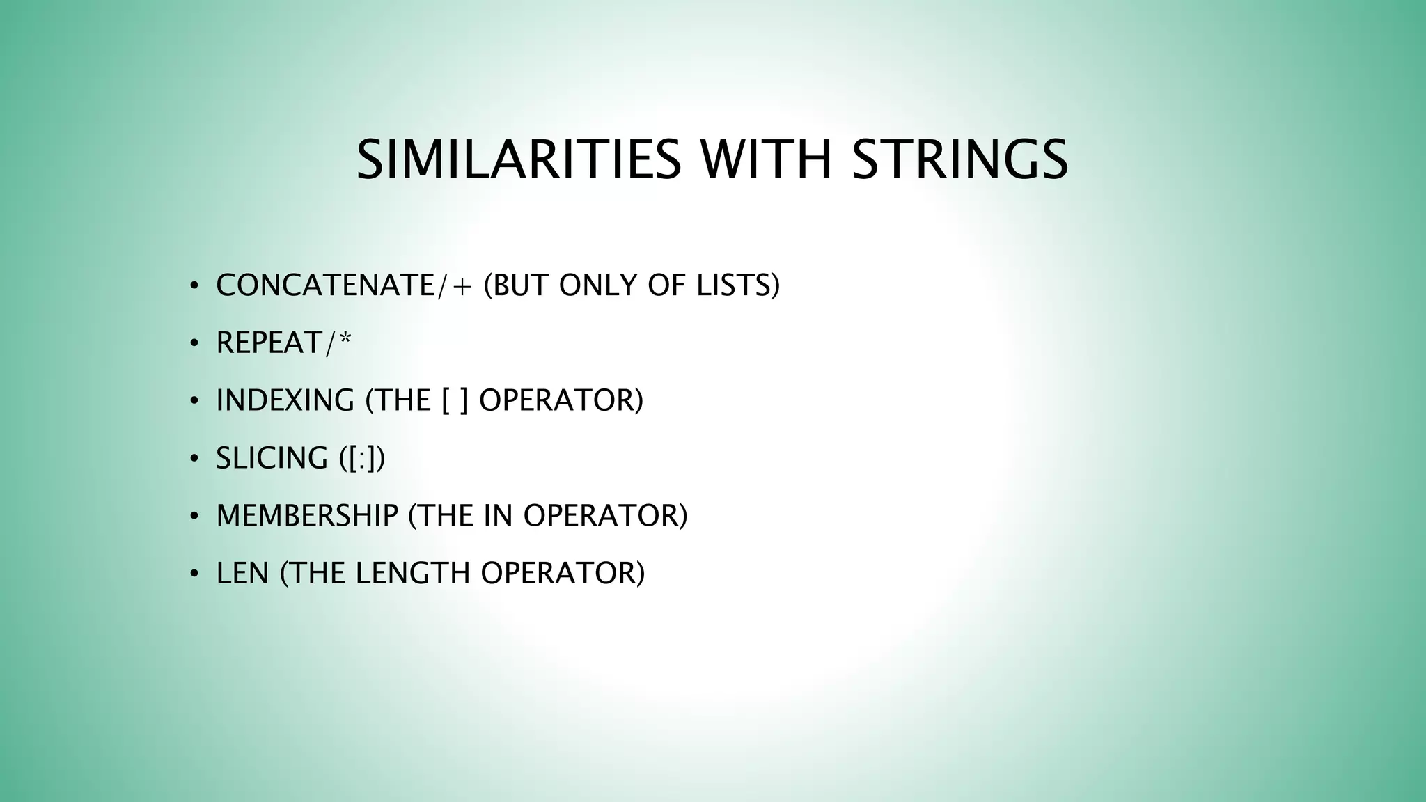 SIMILARITIES WITH STRINGS
• CONCATENATE/+ (BUT ONLY OF LISTS)
• REPEAT/*
• INDEXING (THE [ ] OPERATOR)
• SLICING ([:])
• MEMBERSHIP (THE IN OPERATOR)
• LEN (THE LENGTH OPERATOR)
 