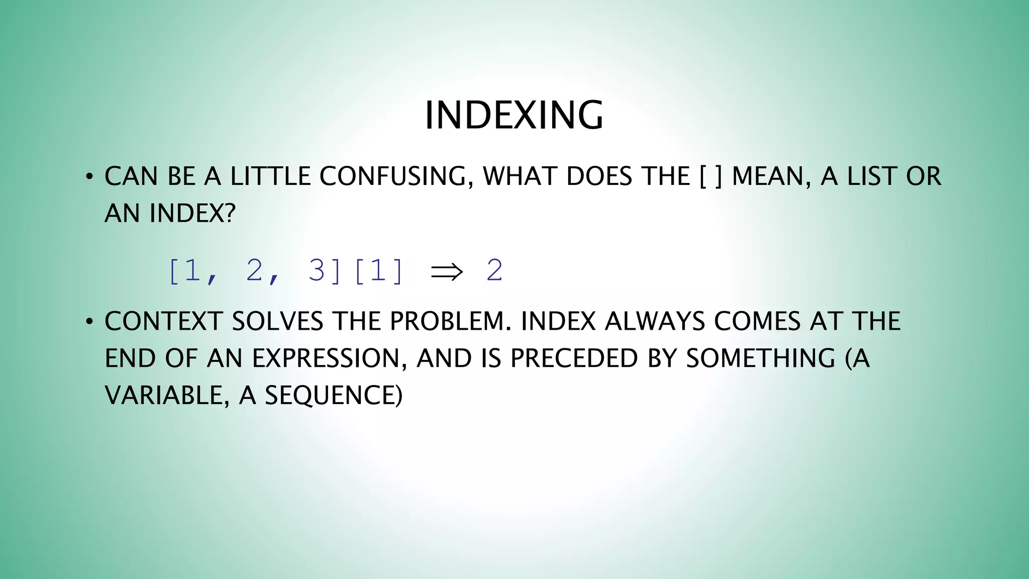 INDEXING
• CAN BE A LITTLE CONFUSING, WHAT DOES THE [ ] MEAN, A LIST OR
AN INDEX?
[1, 2, 3][1]  2
• CONTEXT SOLVES THE PROBLEM. INDEX ALWAYS COMES AT THE
END OF AN EXPRESSION, AND IS PRECEDED BY SOMETHING (A
VARIABLE, A SEQUENCE)
 