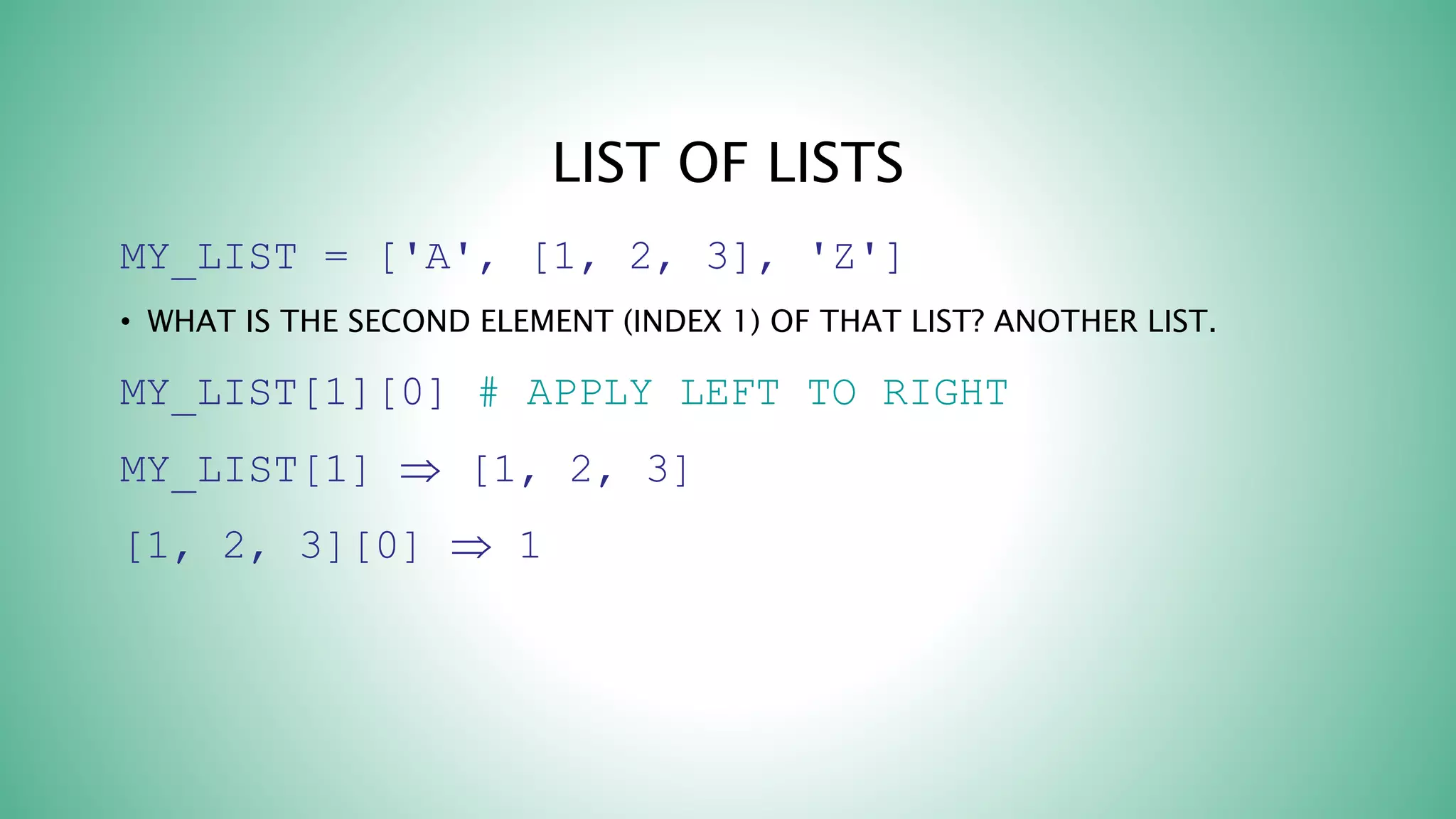 LIST OF LISTS
MY_LIST = ['A', [1, 2, 3], 'Z']
• WHAT IS THE SECOND ELEMENT (INDEX 1) OF THAT LIST? ANOTHER LIST.
MY_LIST[1][0] # APPLY LEFT TO RIGHT
MY_LIST[1]  [1, 2, 3]
[1, 2, 3][0]  1
 