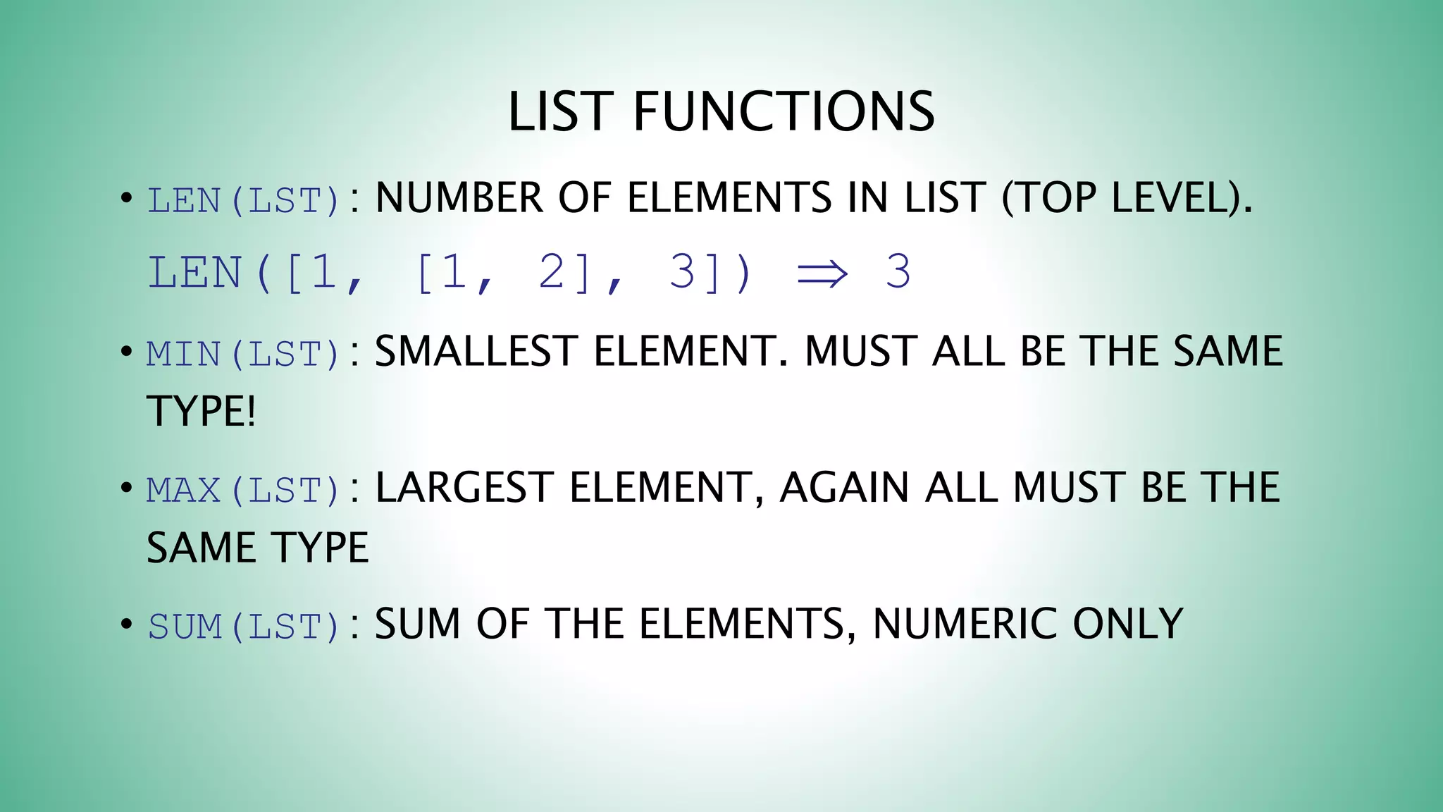 LIST FUNCTIONS
• LEN(LST): NUMBER OF ELEMENTS IN LIST (TOP LEVEL).
LEN([1, [1, 2], 3])  3
• MIN(LST): SMALLEST ELEMENT. MUST ALL BE THE SAME
TYPE!
• MAX(LST): LARGEST ELEMENT, AGAIN ALL MUST BE THE
SAME TYPE
• SUM(LST): SUM OF THE ELEMENTS, NUMERIC ONLY
 