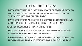 DATA STRUCTURES:
• DATA STRUCTURES ARE PARTICULAR WAYS OF STORING DATA TO
MAKE SOME OPERATION EASIER OR MORE EFFICIENT. THAT IS,
THEY ARE TUNED FOR CERTAIN TASKS
• DATA STRUCTURES ARE SUITED TO SOLVING CERTAIN PROBLEMS,
AND THEY ARE OFTEN ASSOCIATED WITH ALGORITHMS.
ROUGHLY TWO KINDS OF DATA STRUCTURES:
• BUILT-IN DATA STRUCTURES, DATA STRUCTURES THAT ARE SO
COMMON AS TO BE PROVIDED BY DEFAULT
• USER-DEFINED DATA STRUCTURES (CLASSES IN OBJECT ORIENTED
PROGRAMMING) THAT ARE DESIGNED FOR A PARTICULAR TASK
 