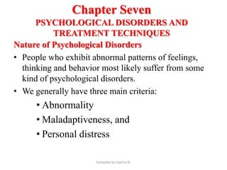Chapter Seven
PSYCHOLOGICAL DISORDERS AND
TREATMENT TECHNIQUES
Nature of Psychological Disorders
• People who exhibit abnormal patterns of feelings,
thinking and behavior most likely suffer from some
kind of psychological disorders.
• We generally have three main criteria:
• Abnormality
• Maladaptiveness, and
• Personal distress
Compiled by Galchu D.
 