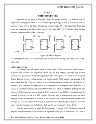 Shift Registers 2015
Electrical and Computer Engg Dept., Wolaita Sodo University, Sodo
Chapter 7
SHIFT REGISTERS
Registers are the group of flip-flops (single bit storage element). The simplest type of
register is a data register, which is used for the temporary storage of data. In its simplest form, it
consists of a set of N D flip-flops, all sharing a common clock. All of the digits in the N bit data
word are connected to the data register by an N line “data bus”. Fig. 7.0 shows a four bit data
register, implemented with four D flip-flops.
Figure 7.0 4-Bit D Register
The data register is said to be a synchronous device, because all the flip-flops change state at the
same time.
SHIFT REGISTERS:
A common form of register used in many types of logic circuits is a shift register.
Registers like counters, are sequential circuits and as they employ flip-flops they possess
memory; but memory is not the only requirement of a shift register. The function of storage of
binary data can be very well performed by a simple register. Shift registers are required to do
much more than that. They are required to store binary data momentarily until it is utilized for
instance, by a computer, microprocessor, etc. Sometimes data is required to be presented to a
device in a manner which may be different from the way in which it is fed to a shift register. For
instance, shift register can present data to a device in a serial or parallel form, irrespective of the
manner in which it is fed to a shift register. Data can also be manipulated within the shift
register, so that it is presented to a device in the required form. These devices can also shift left
or right and it is this capability which gives them the name of shift register. Fig. 7.1 show the
many ways in which data can be fed into a shift register and presented by it to a device.
Shift register is simply a set of flip-flops (usually D latches or RS flip-flops) connected
together so that the output of one becomes the input of the next, and so on in series. It is called a
 