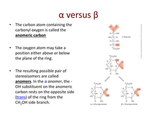 α versus β
• The carbon atom containing the
carbonyl oxygen is called the
anomeric carbon
• The oxygen atom may take a
position either above or below
the plane of the ring.
• The resulting possible pair of
stereoisomers are called
anomers. In the α anomer, the -
OH substituent on the anomeric
carbon rests on the opposite side
(trans) of the ring from the
CH2OH side branch.
 