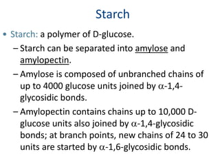 Starch
• Starch: a polymer of D-glucose.
– Starch can be separated into amylose and
amylopectin.
– Amylose is composed of unbranched chains of
up to 4000 glucose units joined by a-1,4-
glycosidic bonds.
– Amylopectin contains chains up to 10,000 D-
glucose units also joined by a-1,4-glycosidic
bonds; at branch points, new chains of 24 to 30
units are started by a-1,6-glycosidic bonds.
 