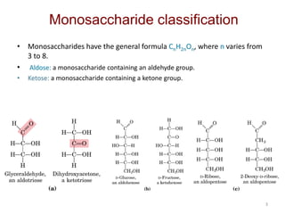 3
Monosaccharide classification
• Monosaccharides have the general formula CnH2nOn, where n varies from
3 to 8.
• Aldose: a monosaccharide containing an aldehyde group.
• Ketose: a monosaccharide containing a ketone group.
 