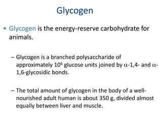 Glycogen
• Glycogen is the energy-reserve carbohydrate for
animals.
– Glycogen is a branched polysaccharide of
approximately 106 glucose units joined by a-1,4- and a-
1,6-glycosidic bonds.
– The total amount of glycogen in the body of a well-
nourished adult human is about 350 g, divided almost
equally between liver and muscle.
 