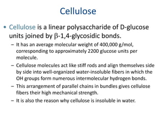 Cellulose
• Cellulose is a linear polysaccharide of D-glucose
units joined by b-1,4-glycosidic bonds.
– It has an average molecular weight of 400,000 g/mol,
corresponding to approximately 2200 glucose units per
molecule.
– Cellulose molecules act like stiff rods and align themselves side
by side into well-organized water-insoluble fibers in which the
OH groups form numerous intermolecular hydrogen bonds.
– This arrangement of parallel chains in bundles gives cellulose
fibers their high mechanical strength.
– It is also the reason why cellulose is insoluble in water.
 