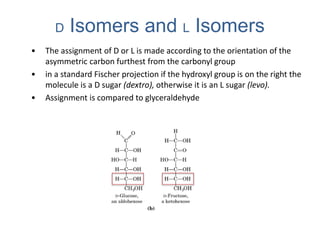 • The assignment of D or L is made according to the orientation of the
asymmetric carbon furthest from the carbonyl group
• in a standard Fischer projection if the hydroxyl group is on the right the
molecule is a D sugar (dextro), otherwise it is an L sugar (levo).
• Assignment is compared to glyceraldehyde
D Isomers and L Isomers
 
