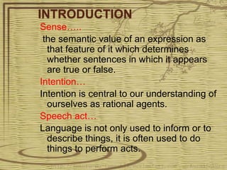 INTRODUCTION
Sense…..
the semantic value of an expression as
that feature of it which determines
whether sentences in which it appears
are true or false.
Intention…
Intention is central to our understanding of
ourselves as rational agents.
Speech act…
Language is not only used to inform or to
describe things, it is often used to do
things to perform acts.
 