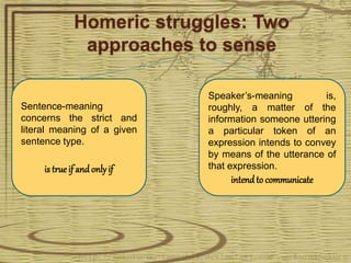 Homeric struggles: Two
approaches to sense
Sentence-meaning
concerns the strict and
literal meaning of a given
sentence type.
is true if and onlyif
Speaker’s-meaning is,
roughly, a matter of the
information someone uttering
a particular token of an
expression intends to convey
by means of the utterance of
that expression.
intendto communicate
 