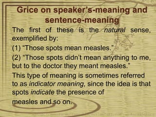 Grice on speaker’s-meaning and
sentence-meaning
The first of these is the natural sense,
exemplified by:
(1) “Those spots mean measles.”
(2) “Those spots didn’t mean anything to me,
but to the doctor they meant measles.”
This type of meaning is sometimes referred
to as indicator meaning, since the idea is that
spots indicate the presence of
measles and so on.
 