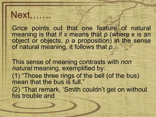 Next…….
Grice points out that one feature of natural
meaning is that if x means that p (where x is an
object or objects, p a proposition) in the sense
of natural meaning, it follows that p.
This sense of meaning contrasts with non
natural meaning, exemplified by:
(1) “Those three rings of the bell (of the bus)
mean that the bus is full.”
(2) “That remark, ‘Smith couldn’t get on without
his trouble and
 