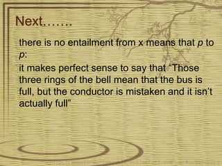 Next…….
there is no entailment from x means that p to
p:
it makes perfect sense to say that “Those
three rings of the bell mean that the bus is
full, but the conductor is mistaken and it isn’t
actually full”
 