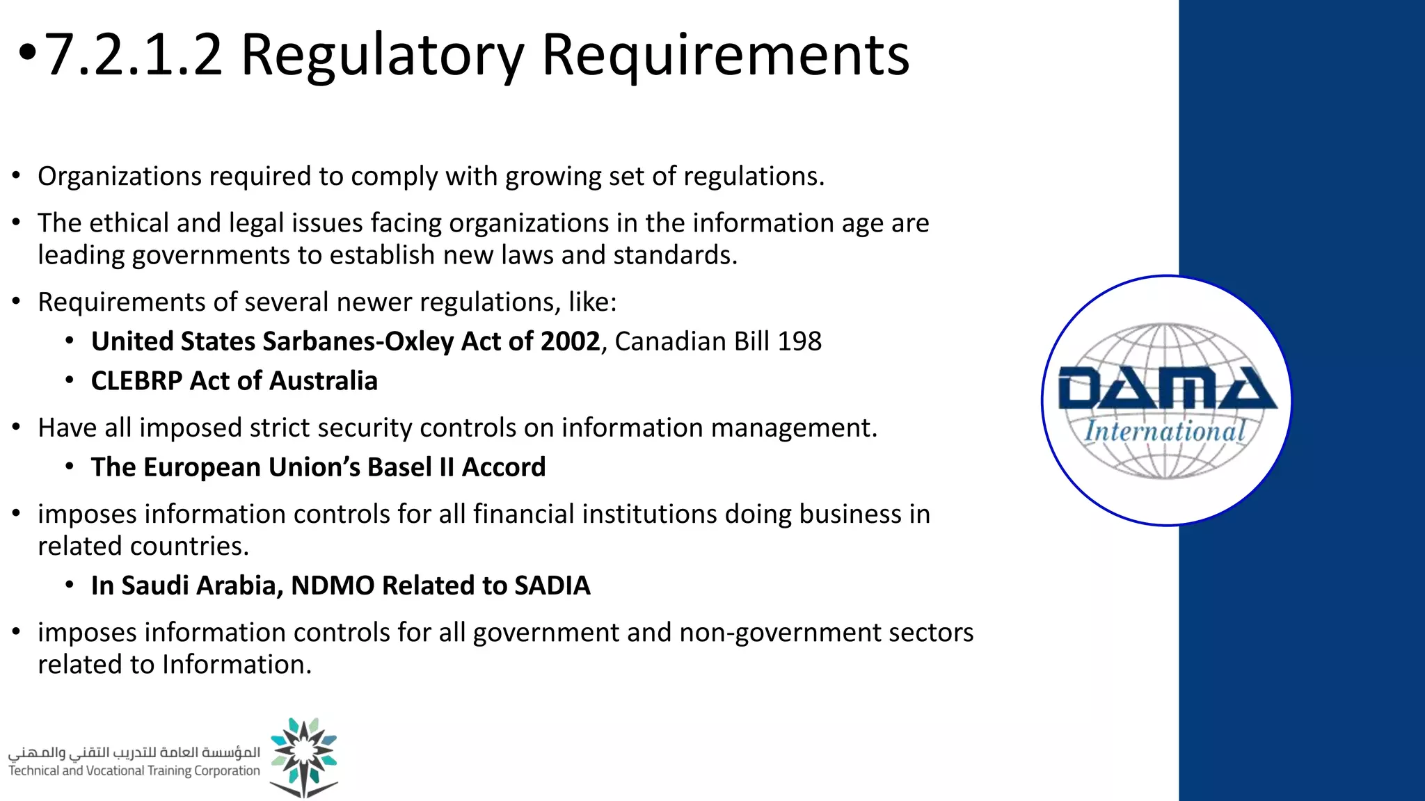 •7.2.1.2 Regulatory Requirements
• Organizations required to comply with growing set of regulations.
• The ethical and legal issues facing organizations in the information age are
leading governments to establish new laws and standards.
• Requirements of several newer regulations, like:
• United States Sarbanes-Oxley Act of 2002, Canadian Bill 198
• CLEBRP Act of Australia
• Have all imposed strict security controls on information management.
• The European Union’s Basel II Accord
• imposes information controls for all financial institutions doing business in
related countries.
• In Saudi Arabia, NDMO Related to SADIA
• imposes information controls for all government and non-government sectors
related to Information.
 