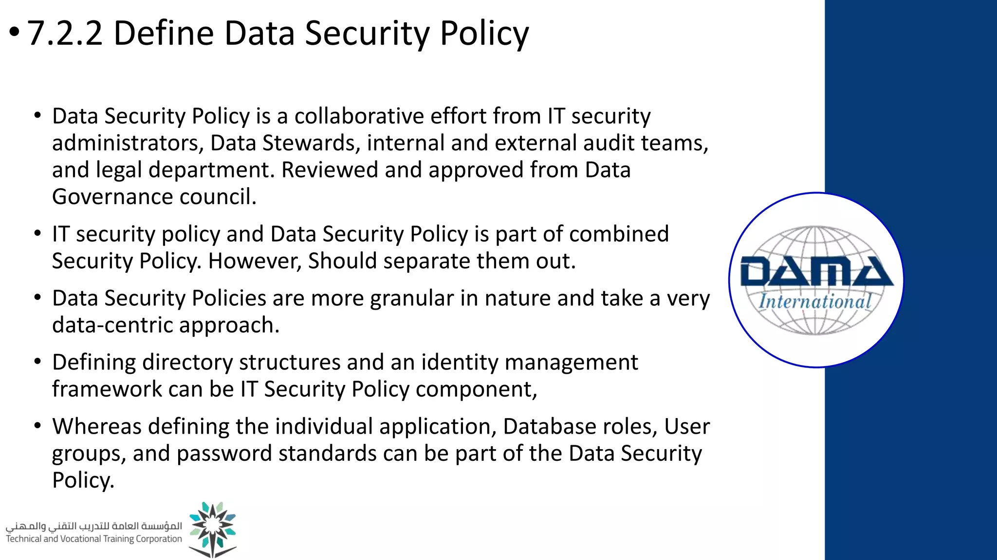 •7.2.2 Define Data Security Policy
• Data Security Policy is a collaborative effort from IT security
administrators, Data Stewards, internal and external audit teams,
and legal department. Reviewed and approved from Data
Governance council.
• IT security policy and Data Security Policy is part of combined
Security Policy. However, Should separate them out.
• Data Security Policies are more granular in nature and take a very
data-centric approach.
• Defining directory structures and an identity management
framework can be IT Security Policy component,
• Whereas defining the individual application, Database roles, User
groups, and password standards can be part of the Data Security
Policy.
 