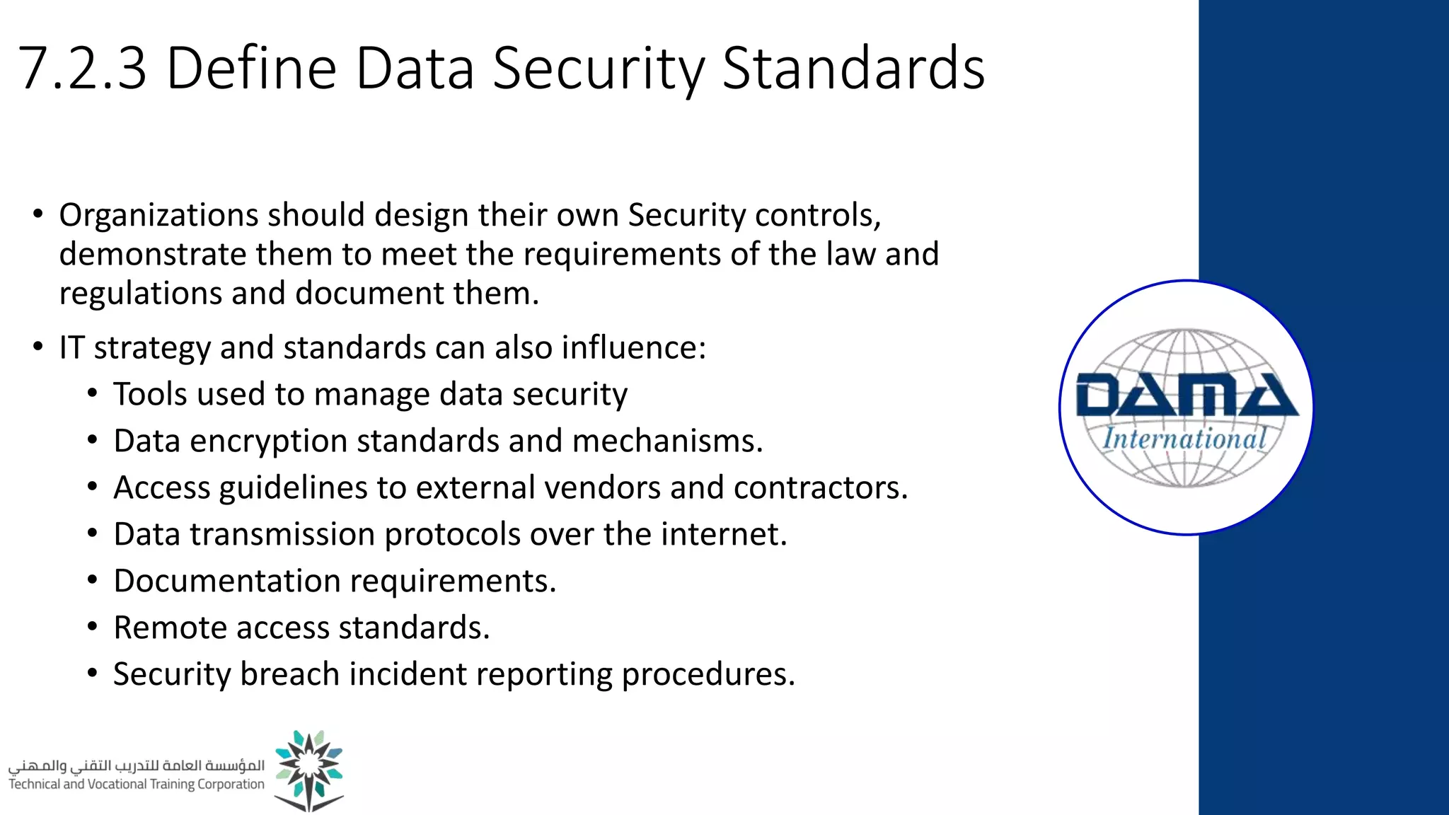 7.2.3 Define Data Security Standards
• Organizations should design their own Security controls,
demonstrate them to meet the requirements of the law and
regulations and document them.
• IT strategy and standards can also influence:
• Tools used to manage data security
• Data encryption standards and mechanisms.
• Access guidelines to external vendors and contractors.
• Data transmission protocols over the internet.
• Documentation requirements.
• Remote access standards.
• Security breach incident reporting procedures.
 