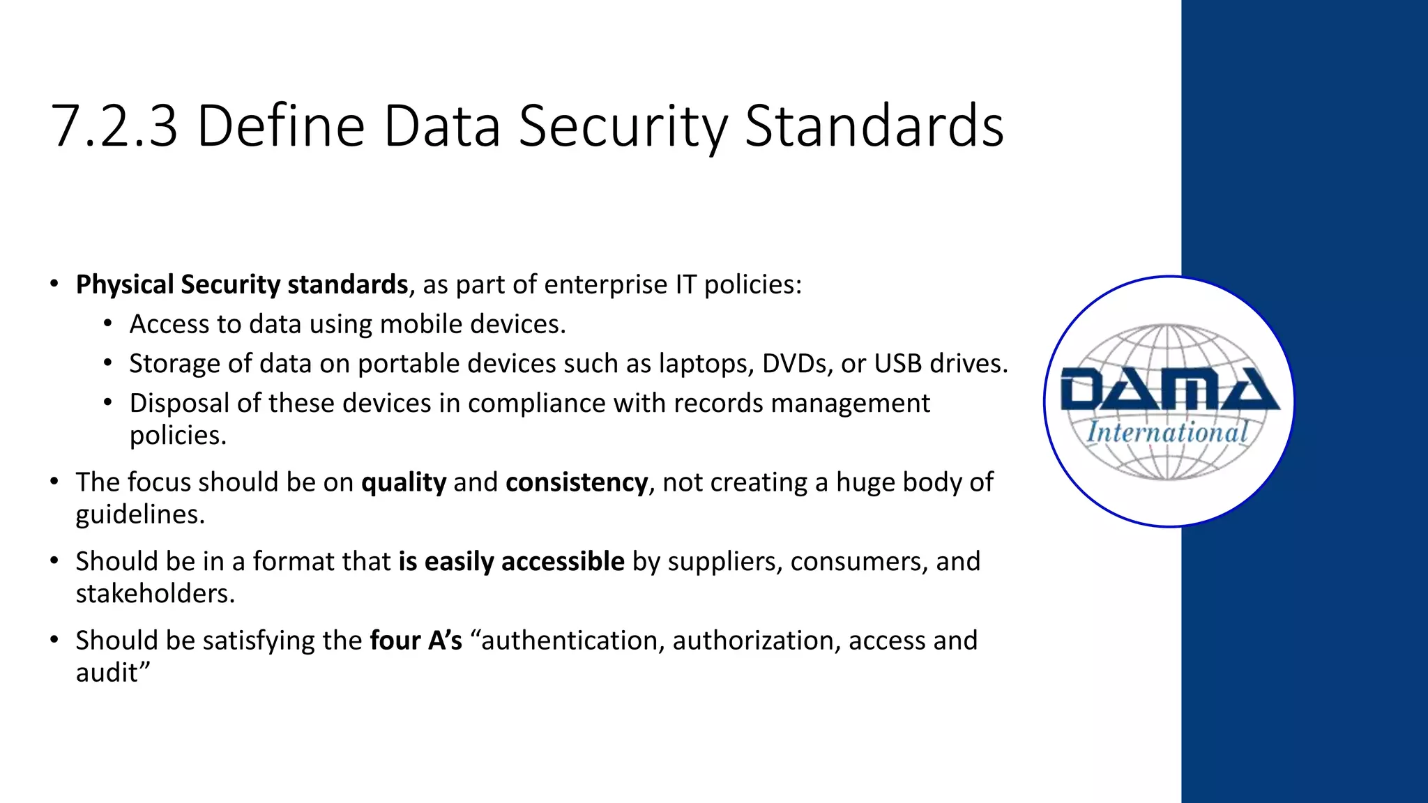7.2.3 Define Data Security Standards
• Physical Security standards, as part of enterprise IT policies:
• Access to data using mobile devices.
• Storage of data on portable devices such as laptops, DVDs, or USB drives.
• Disposal of these devices in compliance with records management
policies.
• The focus should be on quality and consistency, not creating a huge body of
guidelines.
• Should be in a format that is easily accessible by suppliers, consumers, and
stakeholders.
• Should be satisfying the four A’s “authentication, authorization, access and
audit”
 