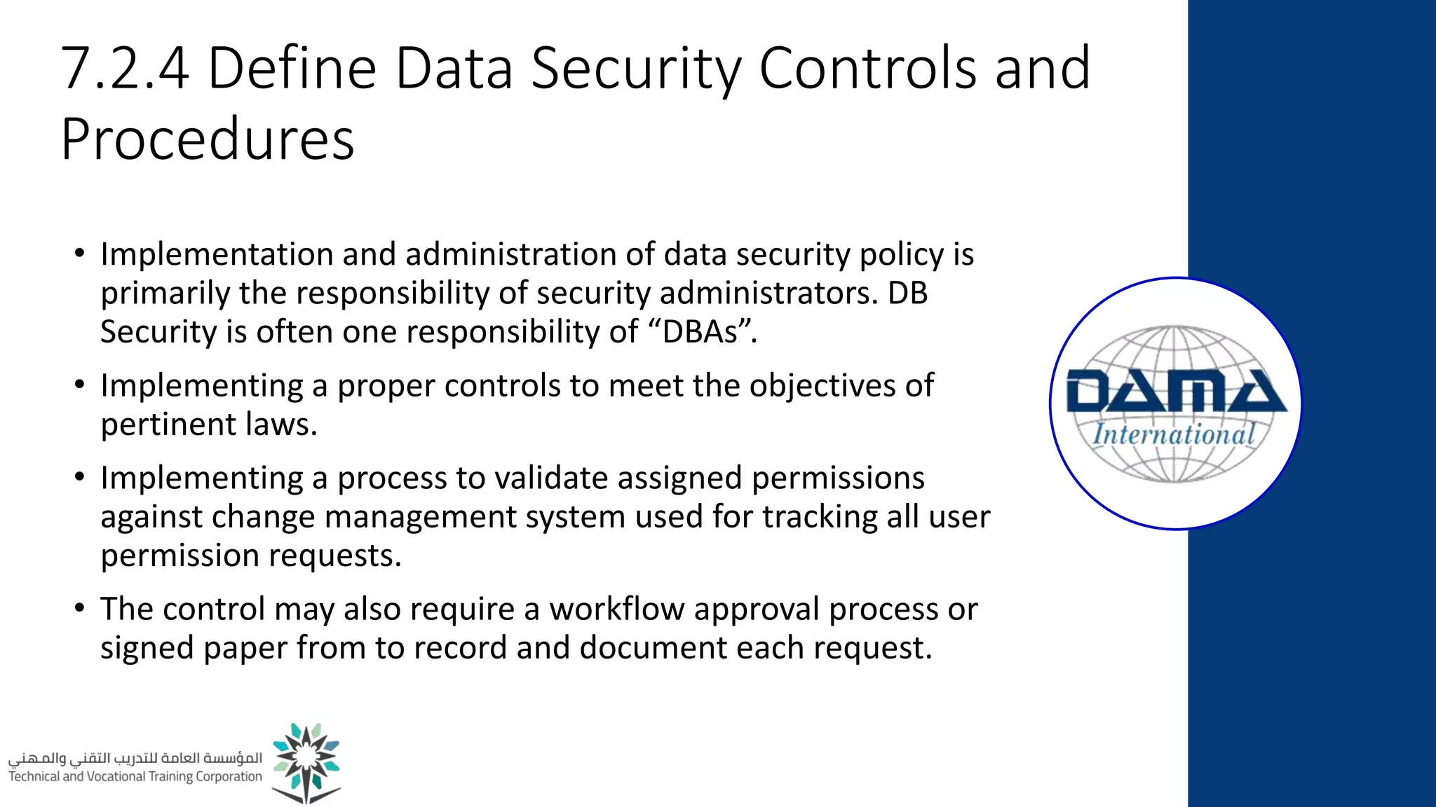 7.2.4 Define Data Security Controls and
Procedures
• Implementation and administration of data security policy is
primarily the responsibility of security administrators. DB
Security is often one responsibility of “DBAs”.
• Implementing a proper controls to meet the objectives of
pertinent laws.
• Implementing a process to validate assigned permissions
against change management system used for tracking all user
permission requests.
• The control may also require a workflow approval process or
signed paper from to record and document each request.
 